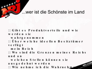 ...wer ist die Schönste im Land


:: G ib t e s P r o d u k t v o r t e ile u n d w ie
w e r d e n s ie
  w a h rg e n o m m e n
:: Ü b e r w e lc h e id e e lle n B e s it z t ü m e r
v e rfü g t
  m e in R e ic h
:: W o s in d d ie G r e n z e n m e in e s R e ic h s
und a n
  w e lc h e n S t e lle n k ö n n e n s ie
a u s g e d e h n t w e rd e n
:: W ie n e h m e ic h d ie W a h r n e h m u n g d e s
 