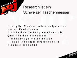 Research ist ein
             Schweizer Taschenmesser


:: is t g ib t M e s s e r m it w e n ig e n u n d
v ie le n F u n k t io n e n
:: n ic h t d e r U m f a n g s o n d e r n d ie
Q u a lit ä t d e r e in z e ln e n
   W e r k z e u g e e n t s c h e id e t
:: je d e s P r o b le m b r a u c h t s e in
e ig e n e s W e r k z u g
 