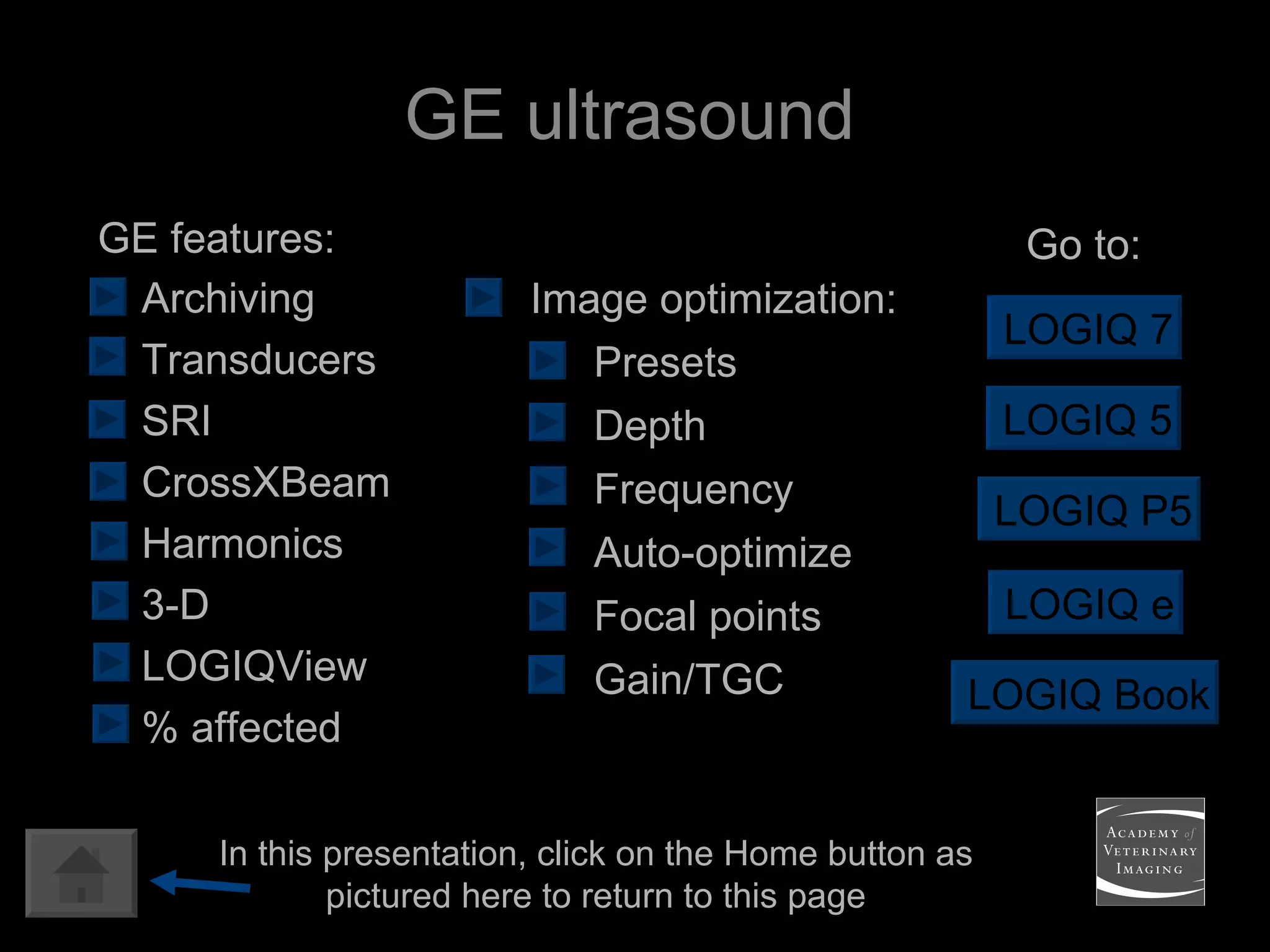 GE ultrasound LOGIQ 7 LOGIQ Book Go to: Image optimization: Presets Depth Frequency Auto-optimize Focal points Gain/TGC LOGIQ e LOGIQ 5 Archiving Transducers SRI CrossXBeam Harmonics 3-D LOGIQView % affected GE features: LOGIQ P5 In this presentation, click on the Home button as pictured here to return to this page 