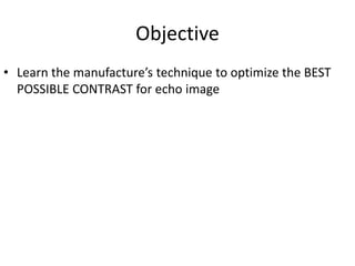Objective
• Learn the manufacture’s technique to optimize the BEST
POSSIBLE CONTRAST for echo image
 