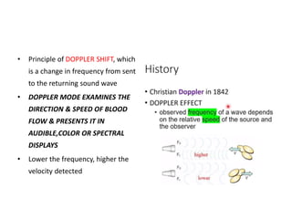 • Principle of DOPPLER SHIFT, which
is a change in frequency from sent
to the returning sound wave
• DOPPLER MODE EXAMINES THE
DIRECTION & SPEED OF BLOOD
FLOW & PRESENTS IT IN
AUDIBLE,COLOR OR SPECTRAL
DISPLAYS
• Lower the frequency, higher the
velocity detected
 