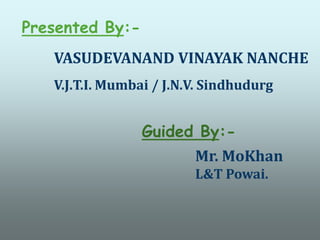 Presented By:- VASUDEVANAND VINAYAK NANCHE V.J.T.I. Mumbai/ J.N.V. Sindhudurg Guided By:- Mr. MoKhan L&T Powai. 