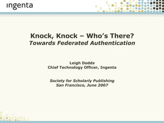 Knock, Knock – Who’s There? Towards Federated Authentication Leigh Dodds Chief Technology Officer, Ingenta Society for Scholarly Publishing San Francisco, June 2007 