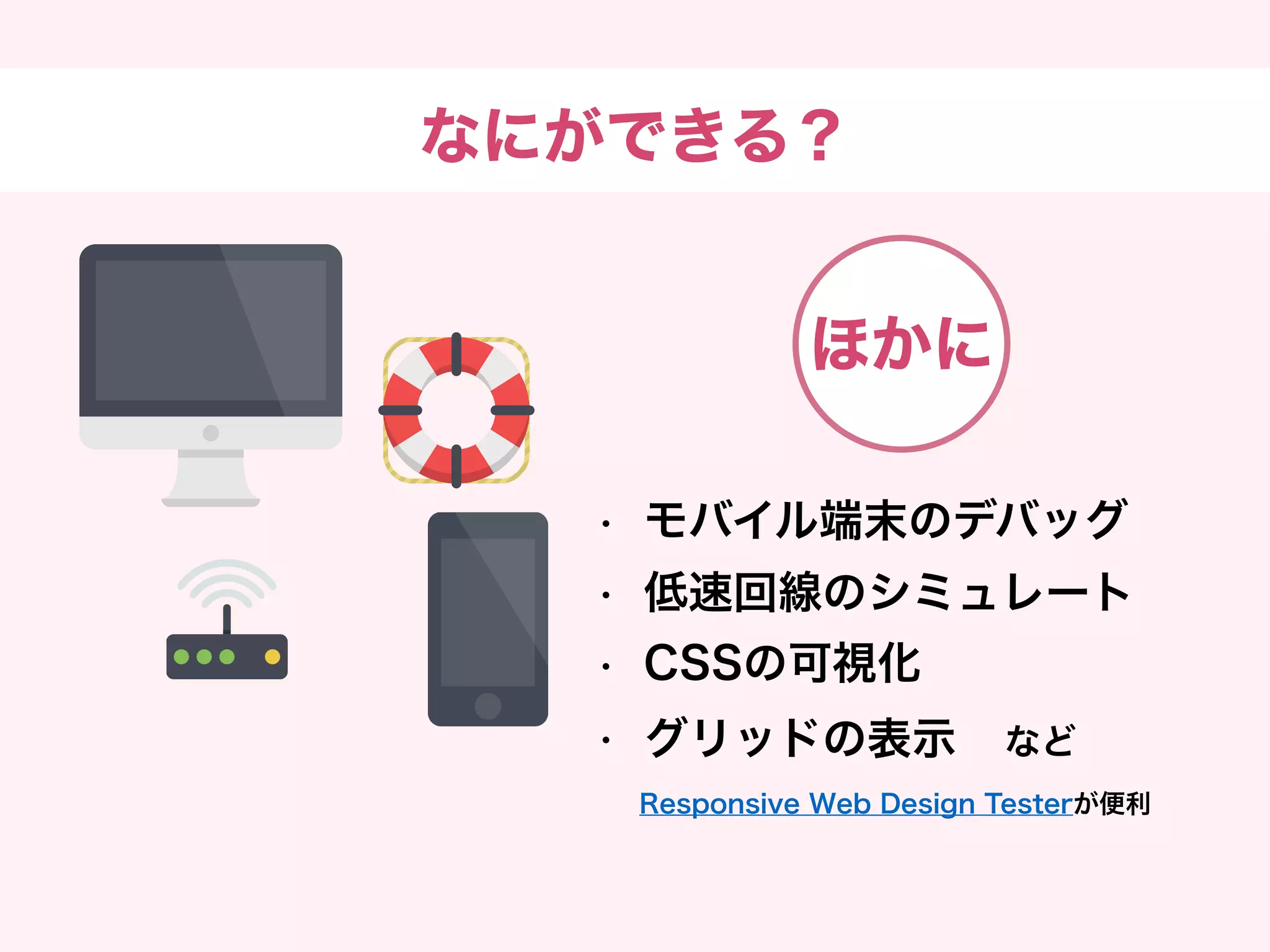 なにができる？
• モバイル端末のデバッグ
• 低速回線のシミュレート
• CSSの可視化
• グリッドの表示　など
Responsive Web Design Testerが便利
ほかに
 