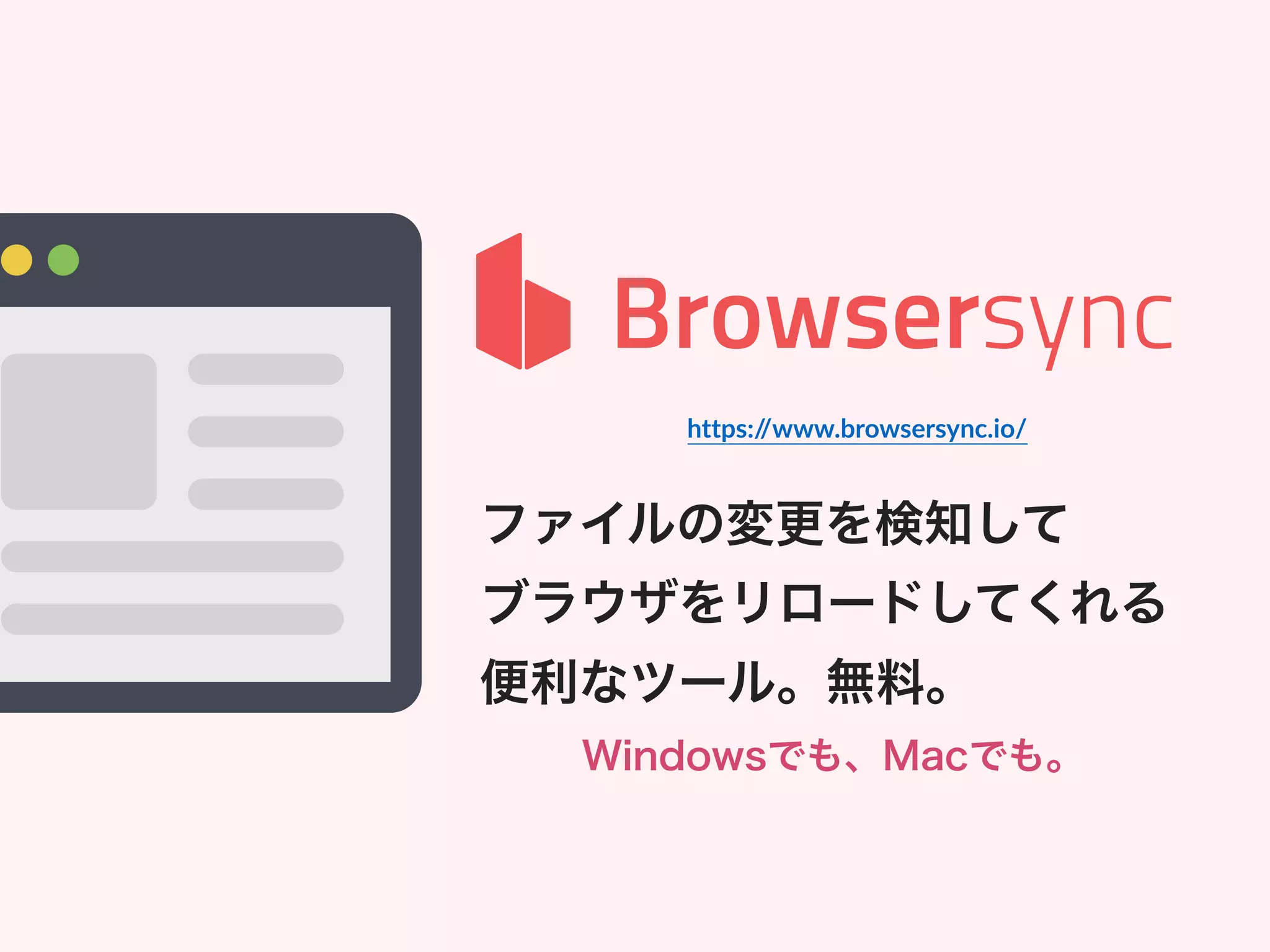 ファイルの変更を検知して
ブラウザをリロードしてくれる
便利なツール。無料。
Windowsでも、Macでも。
https://www.browsersync.io/
 
