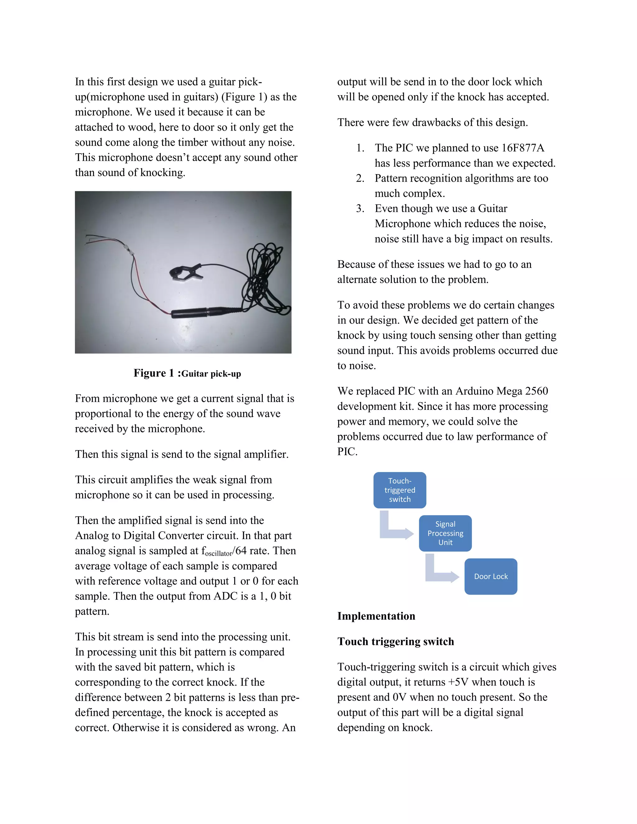 In this first design we used a guitar pick-             output will be send in to the door lock which
up(microphone used in guitars) (Figure 1) as the        will be opened only if the knock has accepted.
microphone. We used it because it can be
attached to wood, here to door so it only get the       There were few drawbacks of this design.
sound come along the timber without any noise.              1. The PIC we planned to use 16F877A
This microphone doesn’t accept any sound other                 has less performance than we expected.
than sound of knocking.
                                                            2. Pattern recognition algorithms are too
                                                               much complex.
                                                            3. Even though we use a Guitar
                                                               Microphone which reduces the noise,
                                                               noise still have a big impact on results.

                                                        Because of these issues we had to go to an
                                                        alternate solution to the problem.

                                                        To avoid these problems we do certain changes
                                                        in our design. We decided get pattern of the
                                                        knock by using touch sensing other than getting
                                                        sound input. This avoids problems occurred due
                                                        to noise.
             Figure 1 :Guitar pick-up
                                                        We replaced PIC with an Arduino Mega 2560
From microphone we get a current signal that is
                                                        development kit. Since it has more processing
proportional to the energy of the sound wave
                                                        power and memory, we could solve the
received by the microphone.
                                                        problems occurred due to law performance of
Then this signal is send to the signal amplifier.       PIC.

This circuit amplifies the weak signal from                        Touch-
                                                                  triggered
microphone so it can be used in processing.                         switch

Then the amplified signal is send into the                                      Signal
Analog to Digital Converter circuit. In that part                             Processing
                                                                                 Unit
analog signal is sampled at foscillator/64 rate. Then
average voltage of each sample is compared
                                                                                           Door Lock
with reference voltage and output 1 or 0 for each
sample. Then the output from ADC is a 1, 0 bit
pattern.                                                Implementation
This bit stream is send into the processing unit.       Touch triggering switch
In processing unit this bit pattern is compared
with the saved bit pattern, which is                    Touch-triggering switch is a circuit which gives
corresponding to the correct knock. If the              digital output, it returns +5V when touch is
difference between 2 bit patterns is less than pre-     present and 0V when no touch present. So the
defined percentage, the knock is accepted as            output of this part will be a digital signal
correct. Otherwise it is considered as wrong. An        depending on knock.
 