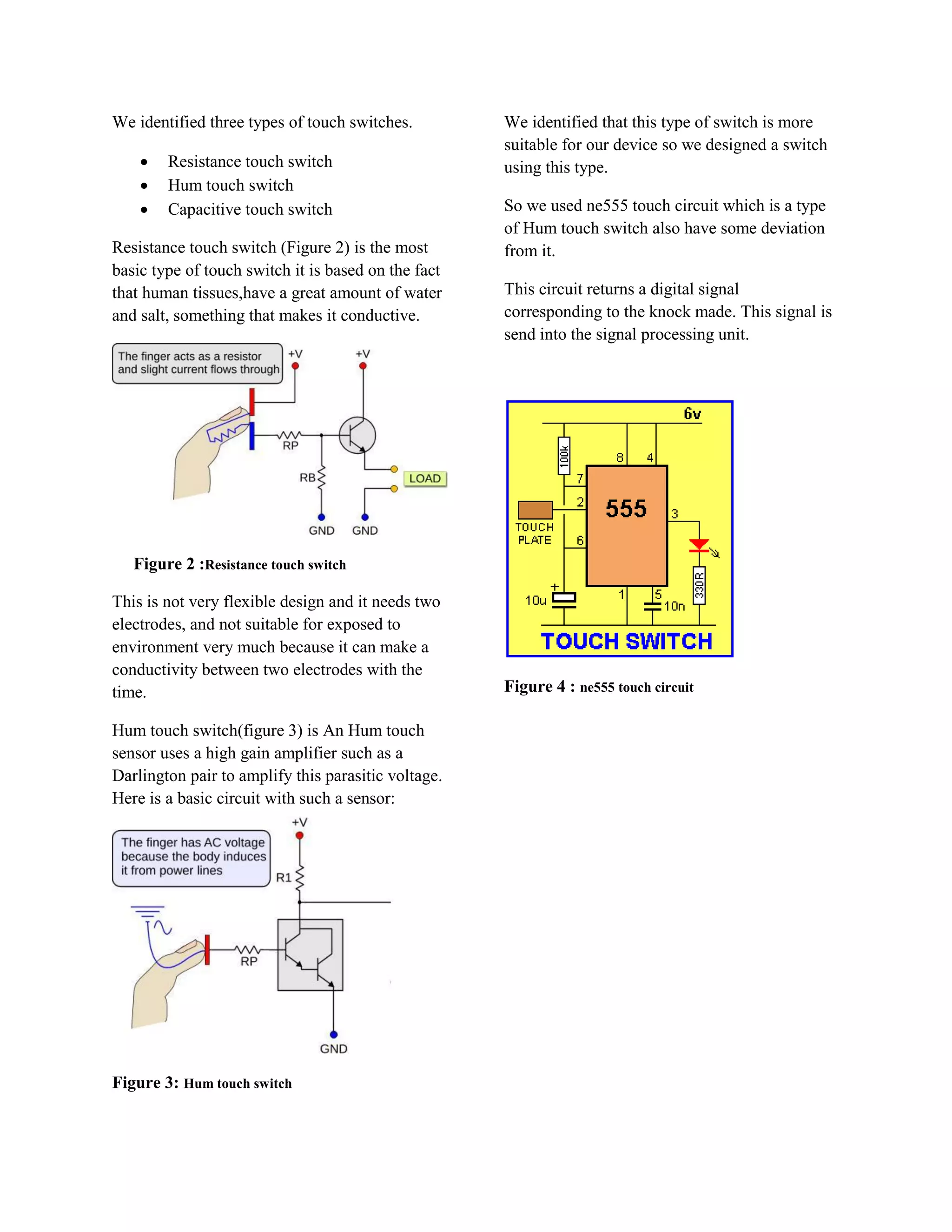 We identified three types of touch switches.         We identified that this type of switch is more
                                                     suitable for our device so we designed a switch
       Resistance touch switch                      using this type.
       Hum touch switch
       Capacitive touch switch                      So we used ne555 touch circuit which is a type
                                                     of Hum touch switch also have some deviation
Resistance touch switch (Figure 2) is the most       from it.
basic type of touch switch it is based on the fact
that human tissues,have a great amount of water      This circuit returns a digital signal
and salt, something that makes it conductive.        corresponding to the knock made. This signal is
                                                     send into the signal processing unit.




   Figure 2 :Resistance touch switch

This is not very flexible design and it needs two
electrodes, and not suitable for exposed to
environment very much because it can make a
conductivity between two electrodes with the
time.                                                Figure 4 : ne555 touch circuit

Hum touch switch(figure 3) is An Hum touch
sensor uses a high gain amplifier such as a
Darlington pair to amplify this parasitic voltage.
Here is a basic circuit with such a sensor:




Figure 3: Hum touch switch
 