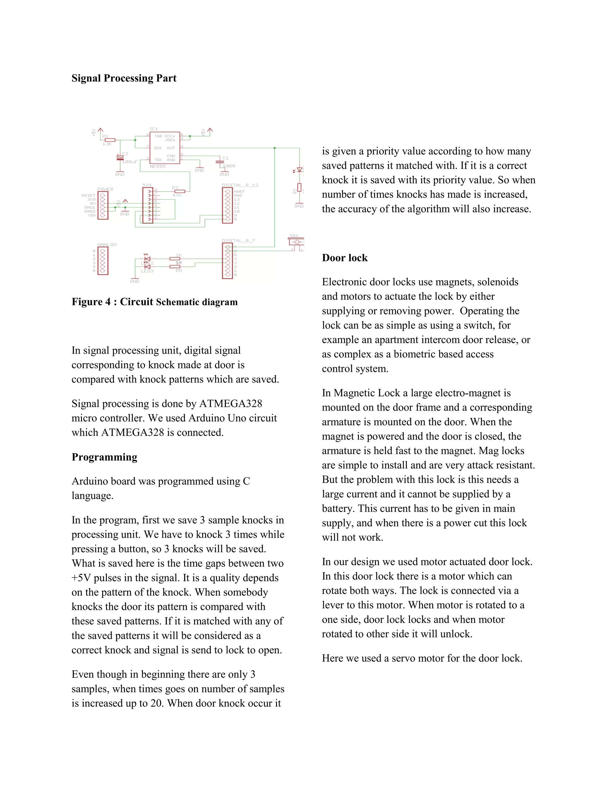 Signal Processing Part




                                                     is given a priority value according to how many
                                                     saved patterns it matched with. If it is a correct
                                                     knock it is saved with its priority value. So when
                                                     number of times knocks has made is increased,
                                                     the accuracy of the algorithm will also increase.



                                                     Door lock

                                                     Electronic door locks use magnets, solenoids
Figure 4 : Circuit Schematic diagram                 and motors to actuate the lock by either
                                                     supplying or removing power. Operating the
                                                     lock can be as simple as using a switch, for
                                                     example an apartment intercom door release, or
In signal processing unit, digital signal            as complex as a biometric based access
corresponding to knock made at door is               control system.
compared with knock patterns which are saved.
                                                     In Magnetic Lock a large electro-magnet is
Signal processing is done by ATMEGA328               mounted on the door frame and a corresponding
micro controller. We used Arduino Uno circuit        armature is mounted on the door. When the
which ATMEGA328 is connected.                        magnet is powered and the door is closed, the
                                                     armature is held fast to the magnet. Mag locks
Programming
                                                     are simple to install and are very attack resistant.
Arduino board was programmed using C                 But the problem with this lock is this needs a
language.                                            large current and it cannot be supplied by a
                                                     battery. This current has to be given in main
In the program, first we save 3 sample knocks in     supply, and when there is a power cut this lock
processing unit. We have to knock 3 times while      will not work.
pressing a button, so 3 knocks will be saved.
What is saved here is the time gaps between two      In our design we used motor actuated door lock.
+5V pulses in the signal. It is a quality depends    In this door lock there is a motor which can
on the pattern of the knock. When somebody           rotate both ways. The lock is connected via a
knocks the door its pattern is compared with         lever to this motor. When motor is rotated to a
these saved patterns. If it is matched with any of   one side, door lock locks and when motor
the saved patterns it will be considered as a        rotated to other side it will unlock.
correct knock and signal is send to lock to open.
                                                     Here we used a servo motor for the door lock.
Even though in beginning there are only 3
samples, when times goes on number of samples
is increased up to 20. When door knock occur it
 
