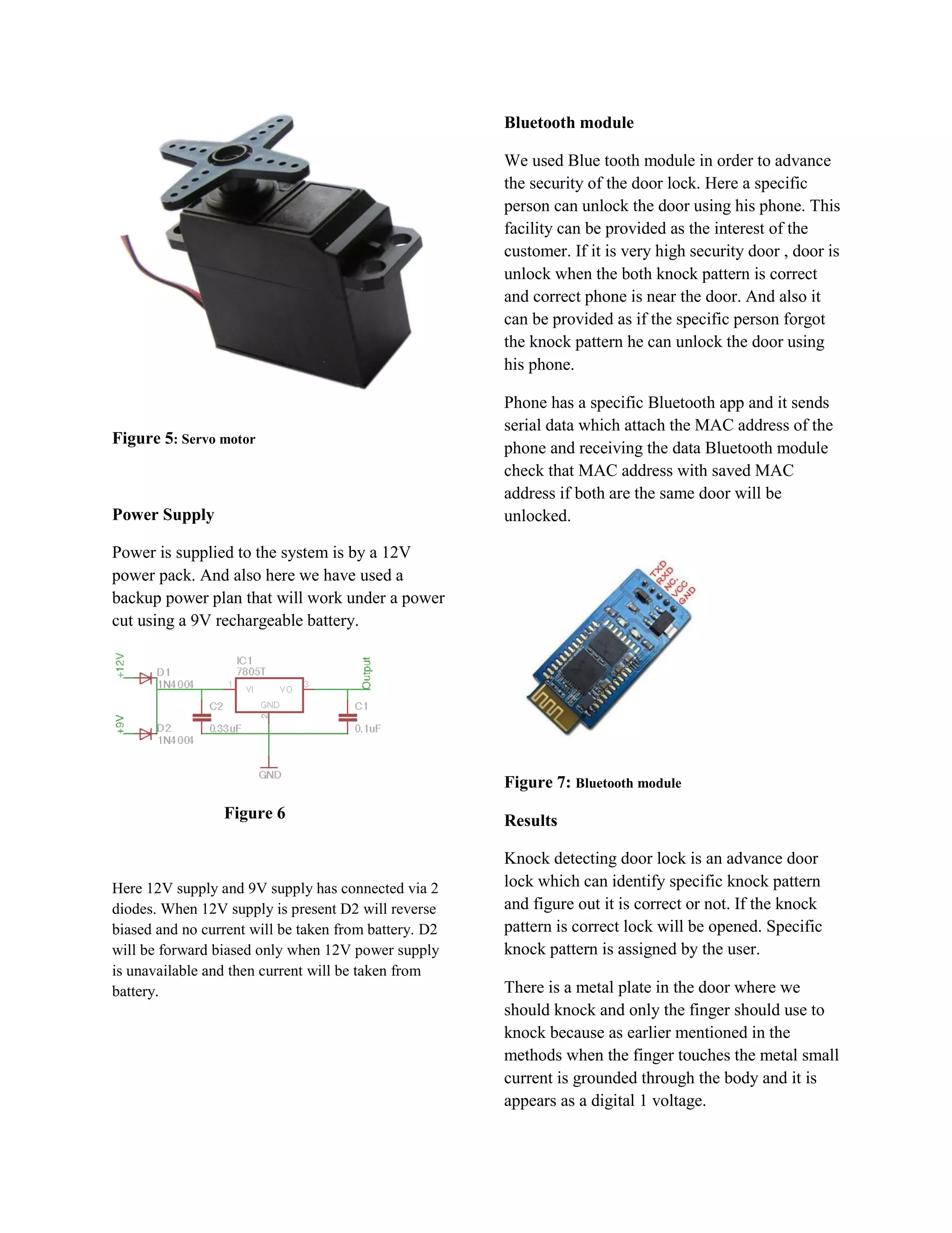 Bluetooth module

                                                       We used Blue tooth module in order to advance
                                                       the security of the door lock. Here a specific
                                                       person can unlock the door using his phone. This
                                                       facility can be provided as the interest of the
                                                       customer. If it is very high security door , door is
                                                       unlock when the both knock pattern is correct
                                                       and correct phone is near the door. And also it
                                                       can be provided as if the specific person forgot
                                                       the knock pattern he can unlock the door using
                                                       his phone.

                                                       Phone has a specific Bluetooth app and it sends
                                                       serial data which attach the MAC address of the
Figure 5: Servo motor
                                                       phone and receiving the data Bluetooth module
                                                       check that MAC address with saved MAC
                                                       address if both are the same door will be
Power Supply                                           unlocked.

Power is supplied to the system is by a 12V
power pack. And also here we have used a
backup power plan that will work under a power
cut using a 9V rechargeable battery.




                                                       Figure 7: Bluetooth module
                 Figure 6                              Results

                                                       Knock detecting door lock is an advance door
Here 12V supply and 9V supply has connected via 2      lock which can identify specific knock pattern
diodes. When 12V supply is present D2 will reverse     and figure out it is correct or not. If the knock
biased and no current will be taken from battery. D2   pattern is correct lock will be opened. Specific
will be forward biased only when 12V power supply      knock pattern is assigned by the user.
is unavailable and then current will be taken from
battery.                                               There is a metal plate in the door where we
                                                       should knock and only the finger should use to
                                                       knock because as earlier mentioned in the
                                                       methods when the finger touches the metal small
                                                       current is grounded through the body and it is
                                                       appears as a digital 1 voltage.
 