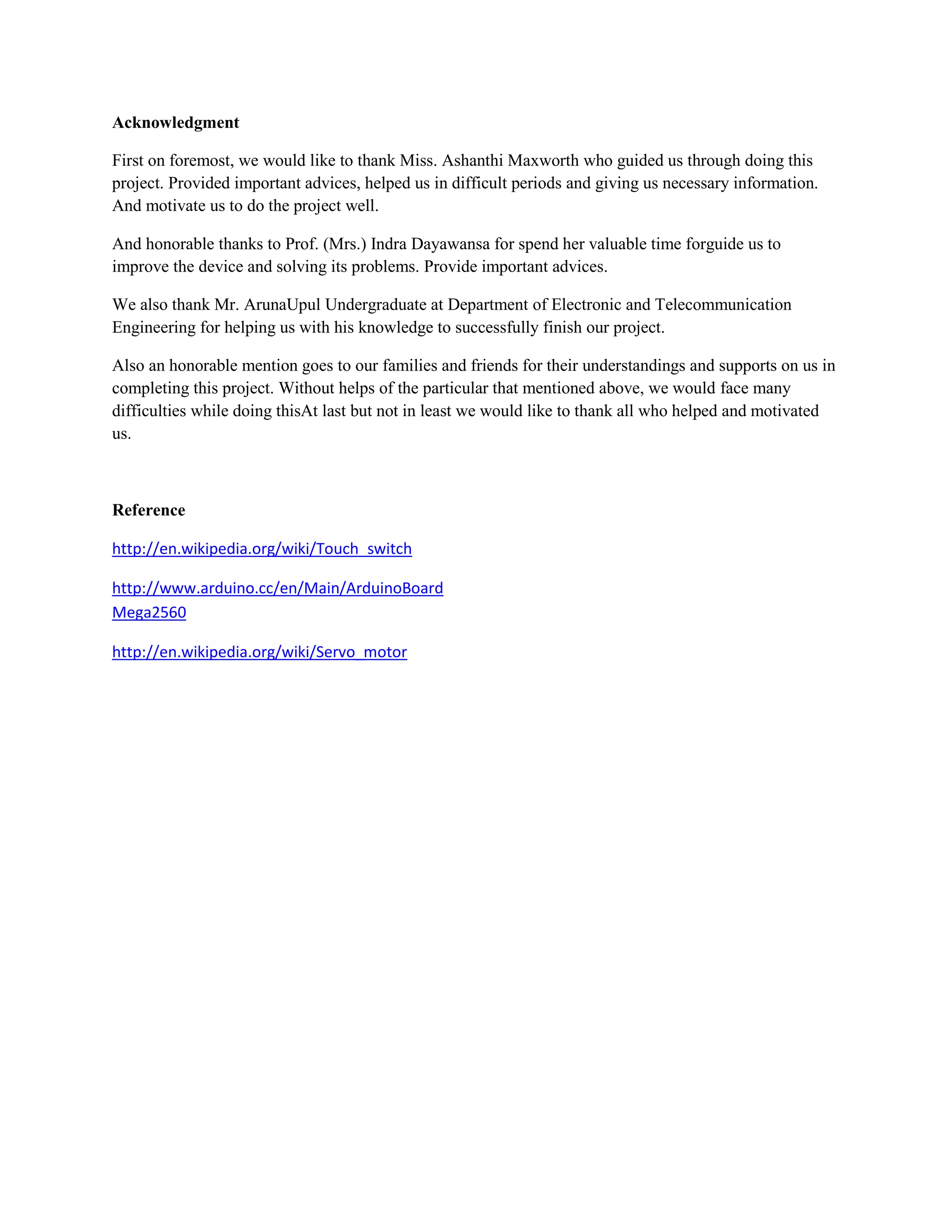 Acknowledgment

First on foremost, we would like to thank Miss. Ashanthi Maxworth who guided us through doing this
project. Provided important advices, helped us in difficult periods and giving us necessary information.
And motivate us to do the project well.

And honorable thanks to Prof. (Mrs.) Indra Dayawansa for spend her valuable time forguide us to
improve the device and solving its problems. Provide important advices.

We also thank Mr. ArunaUpul Undergraduate at Department of Electronic and Telecommunication
Engineering for helping us with his knowledge to successfully finish our project.

Also an honorable mention goes to our families and friends for their understandings and supports on us in
completing this project. Without helps of the particular that mentioned above, we would face many
difficulties while doing thisAt last but not in least we would like to thank all who helped and motivated
us.



Reference

http://en.wikipedia.org/wiki/Touch_switch

http://www.arduino.cc/en/Main/ArduinoBoard
Mega2560

http://en.wikipedia.org/wiki/Servo_motor
 