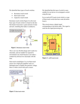 We identified three types of touch switches.         We identified that this type of switch is more
                                                     suitable for our device so we designed a switch
       Resistance touch switch                      using this type.
       Hum touch switch
       Capacitive touch switch                      So we used ne555 touch circuit which is a type
                                                     of Hum touch switch also have some deviation
Resistance touch switch (Figure 2) is the most       from it.
basic type of touch switch it is based on the fact
that human tissues,have a great amount of water      This circuit returns a digital signal
and salt, something that makes it conductive.        corresponding to the knock made. This signal is
                                                     send into the signal processing unit.




   Figure 2 :Resistance touch switch

This is not very flexible design and it needs two
electrodes, and not suitable for exposed to
environment very much because it can make a
conductivity between two electrodes with the
time.                                                Figure 4 : ne555 touch circuit

Hum touch switch(figure 3) is An Hum touch
sensor uses a high gain amplifier such as a
Darlington pair to amplify this parasitic voltage.
Here is a basic circuit with such a sensor:




Figure 3: Hum touch switch
 