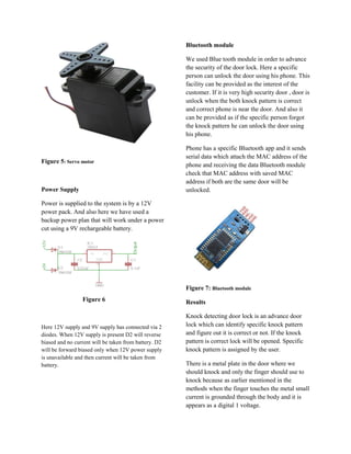 Bluetooth module

                                                       We used Blue tooth module in order to advance
                                                       the security of the door lock. Here a specific
                                                       person can unlock the door using his phone. This
                                                       facility can be provided as the interest of the
                                                       customer. If it is very high security door , door is
                                                       unlock when the both knock pattern is correct
                                                       and correct phone is near the door. And also it
                                                       can be provided as if the specific person forgot
                                                       the knock pattern he can unlock the door using
                                                       his phone.

                                                       Phone has a specific Bluetooth app and it sends
                                                       serial data which attach the MAC address of the
Figure 5: Servo motor
                                                       phone and receiving the data Bluetooth module
                                                       check that MAC address with saved MAC
                                                       address if both are the same door will be
Power Supply                                           unlocked.

Power is supplied to the system is by a 12V
power pack. And also here we have used a
backup power plan that will work under a power
cut using a 9V rechargeable battery.




                                                       Figure 7: Bluetooth module
                 Figure 6                              Results

                                                       Knock detecting door lock is an advance door
Here 12V supply and 9V supply has connected via 2      lock which can identify specific knock pattern
diodes. When 12V supply is present D2 will reverse     and figure out it is correct or not. If the knock
biased and no current will be taken from battery. D2   pattern is correct lock will be opened. Specific
will be forward biased only when 12V power supply      knock pattern is assigned by the user.
is unavailable and then current will be taken from
battery.                                               There is a metal plate in the door where we
                                                       should knock and only the finger should use to
                                                       knock because as earlier mentioned in the
                                                       methods when the finger touches the metal small
                                                       current is grounded through the body and it is
                                                       appears as a digital 1 voltage.
 