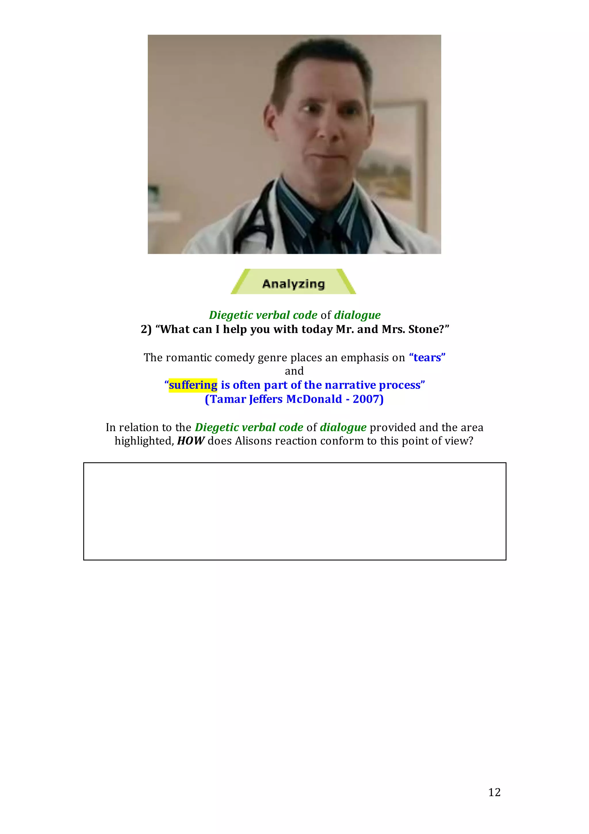 12
Diegetic verbal code of dialogue
2) “What can I help you with today Mr. and Mrs. Stone?”
The romantic comedy genre places an emphasis on “tears”
and
“suffering is often part of the narrative process”
(Tamar Jeffers McDonald - 2007)
In relation to the Diegetic verbal code of dialogue provided and the area
highlighted, HOW does Alisons reaction conform to this point of view?
 