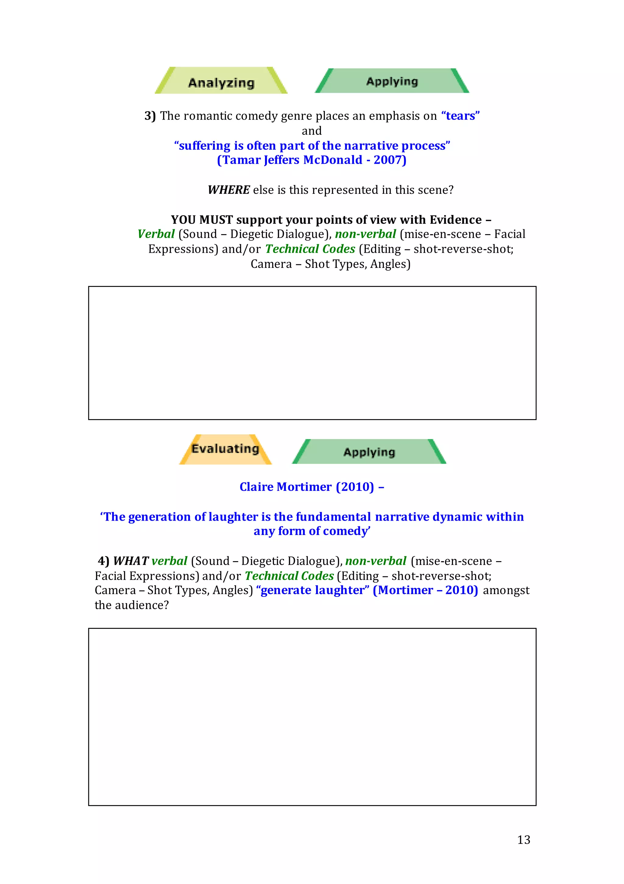 13
3) The romantic comedy genre places an emphasis on “tears”
and
“suffering is often part of the narrative process”
(Tamar Jeffers McDonald - 2007)
WHERE else is this represented in this scene?
YOU MUST support your points of view with Evidence –
Verbal (Sound – Diegetic Dialogue), non-verbal (mise-en-scene – Facial
Expressions) and/or Technical Codes (Editing – shot-reverse-shot;
Camera – Shot Types, Angles)
Claire Mortimer (2010) –
‘The generation of laughter is the fundamental narrative dynamic within
any form of comedy’
4) WHAT verbal (Sound – Diegetic Dialogue), non-verbal (mise-en-scene –
Facial Expressions) and/or Technical Codes (Editing – shot-reverse-shot;
Camera – Shot Types, Angles) “generate laughter” (Mortimer – 2010) amongst
the audience?
 