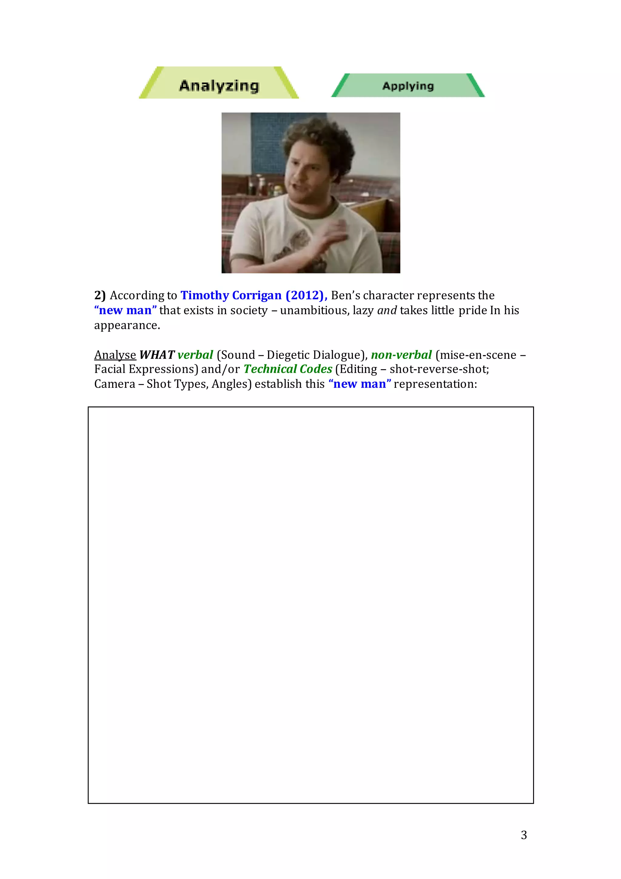 3
2) According to Timothy Corrigan (2012), Ben’s character represents the
“new man” that exists in society – unambitious, lazy and takes little pride In his
appearance.
Analyse WHAT verbal (Sound – Diegetic Dialogue), non-verbal (mise-en-scene –
Facial Expressions) and/or Technical Codes (Editing – shot-reverse-shot;
Camera – Shot Types, Angles) establish this “new man” representation:
 