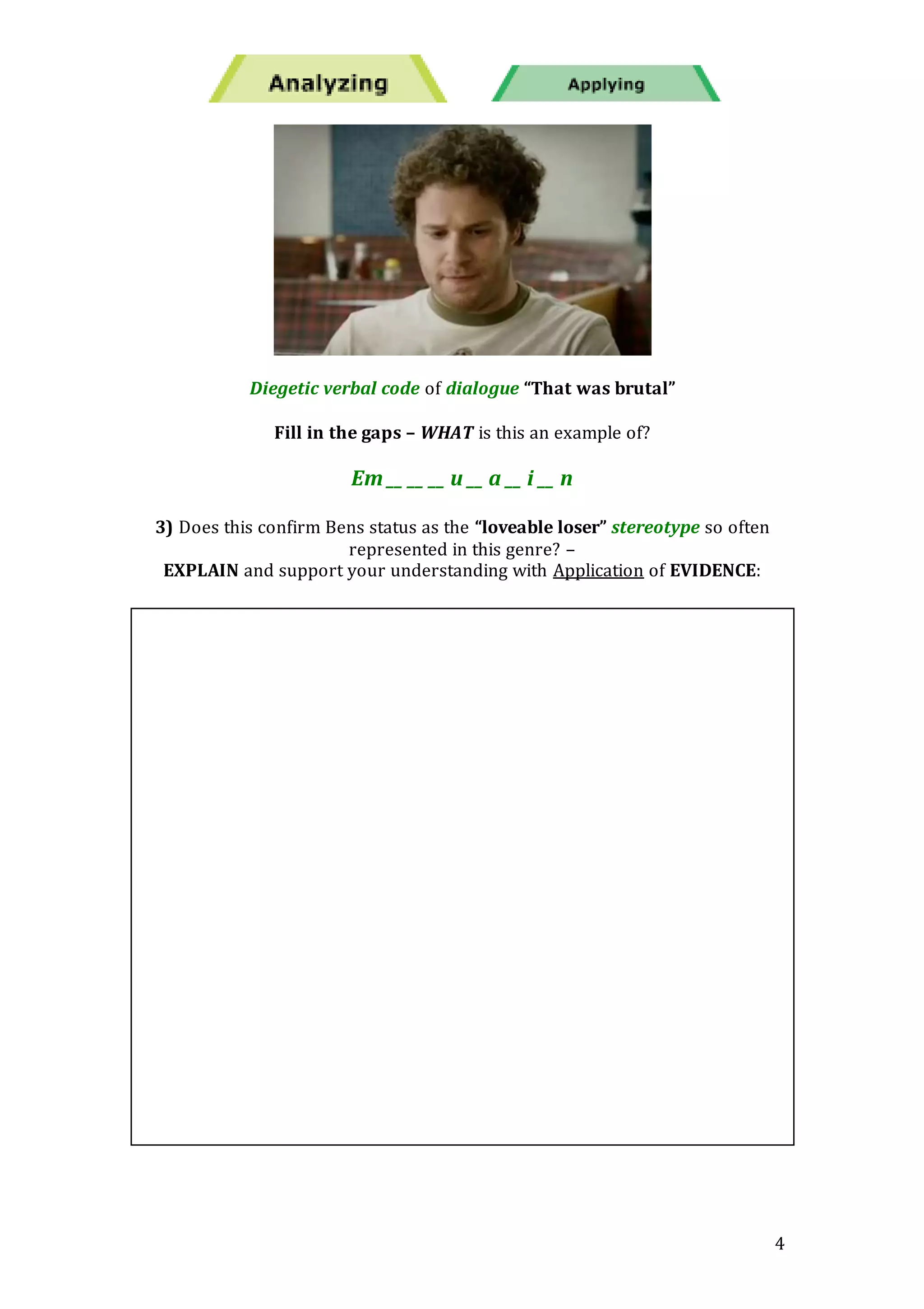 4
Diegetic verbal code of dialogue “That was brutal”
Fill in the gaps – WHAT is this an example of?
Em __ __ __ u __ a __ i __ n
3) Does this confirm Bens status as the “loveable loser” stereotype so often
represented in this genre? –
EXPLAIN and support your understanding with Application of EVIDENCE:
 