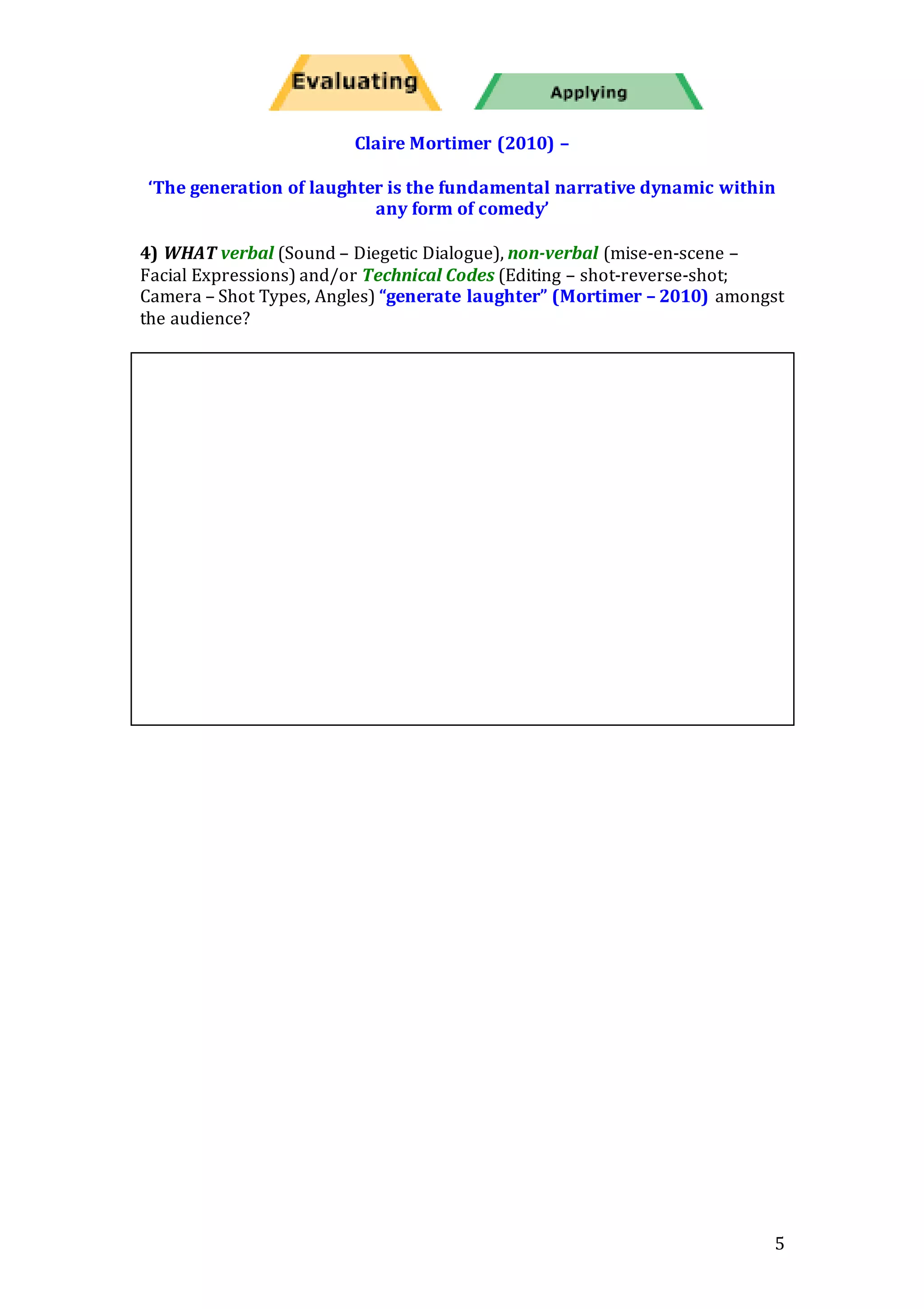 5
Claire Mortimer (2010) –
‘The generation of laughter is the fundamental narrative dynamic within
any form of comedy’
4) WHAT verbal (Sound – Diegetic Dialogue), non-verbal (mise-en-scene –
Facial Expressions) and/or Technical Codes (Editing – shot-reverse-shot;
Camera – Shot Types, Angles) “generate laughter” (Mortimer – 2010) amongst
the audience?
 