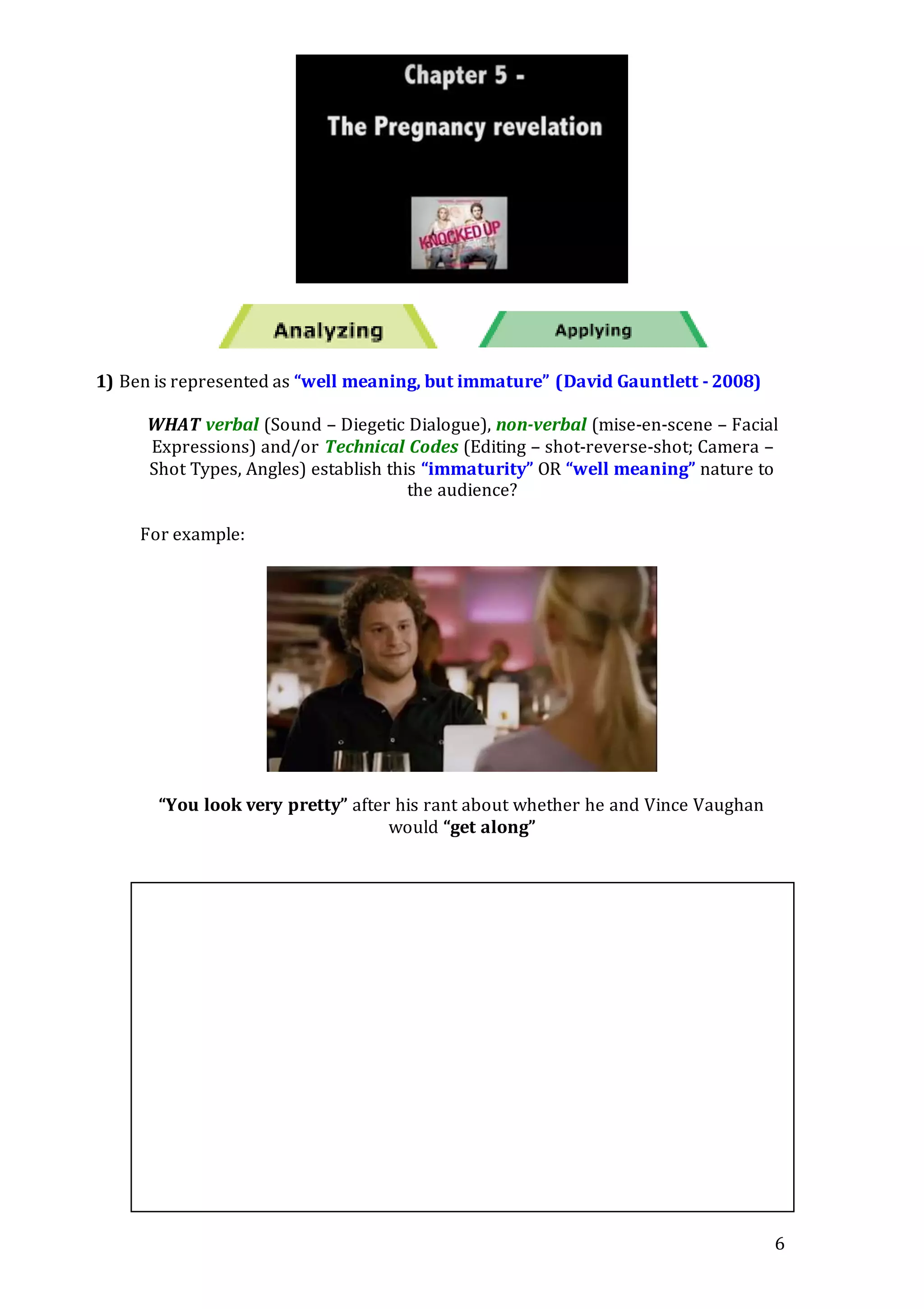 6
1) Ben is represented as “well meaning, but immature” (David Gauntlett - 2008)
WHAT verbal (Sound – Diegetic Dialogue), non-verbal (mise-en-scene – Facial
Expressions) and/or Technical Codes (Editing – shot-reverse-shot; Camera –
Shot Types, Angles) establish this “immaturity” OR “well meaning” nature to
the audience?
For example:
“You look very pretty” after his rant about whether he and Vince Vaughan
would “get along”
 