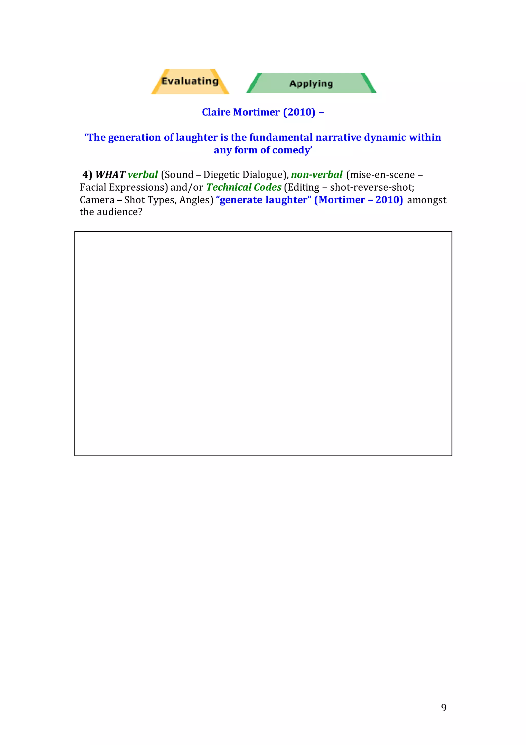 9
Claire Mortimer (2010) –
‘The generation of laughter is the fundamental narrative dynamic within
any form of comedy’
4) WHAT verbal (Sound – Diegetic Dialogue), non-verbal (mise-en-scene –
Facial Expressions) and/or Technical Codes (Editing – shot-reverse-shot;
Camera – Shot Types, Angles) “generate laughter” (Mortimer – 2010) amongst
the audience?
 