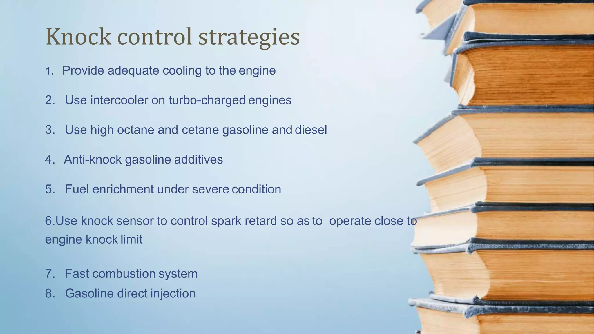 1. Provide adequate cooling to the engine
2. Use intercooler on turbo-charged engines
3. Use high octane and cetane gasoline and diesel
4. Anti-knock gasoline additives
5. Fuel enrichment under severe condition
6.Use knock sensor to control spark retard so as to operate close to
engine knock limit
7. Fast combustion system
8. Gasoline direct injection
Knock control strategies
 
