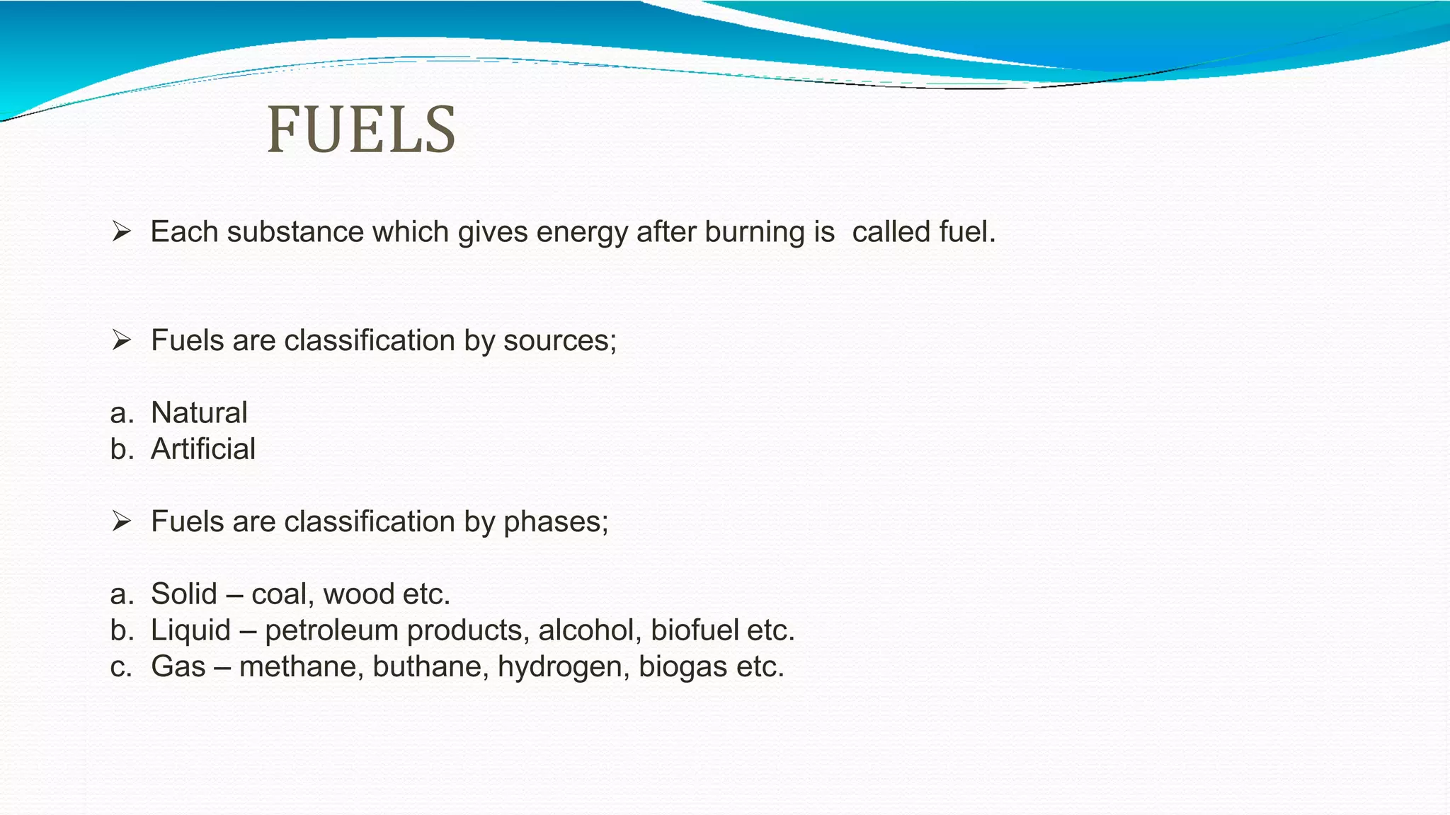 FUELS
 Each substance which gives energy after burning is called fuel.
 Fuels are classification by sources;
a. Natural
b. Artificial
 Fuels are classification by phases;
a. Solid – coal, wood etc.
b. Liquid – petroleum products, alcohol, biofuel etc.
c. Gas – methane, buthane, hydrogen, biogas etc.
 