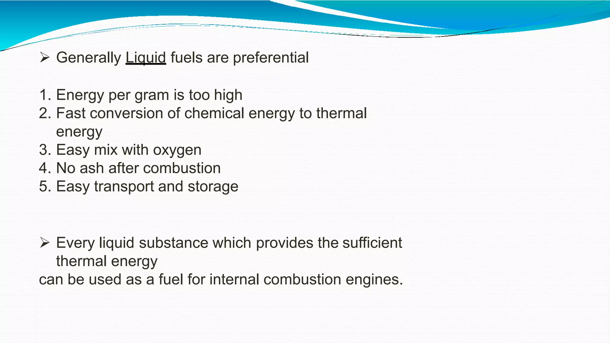  Generally Liquid fuels are preferential
1. Energy per gram is too high
2. Fast conversion of chemical energy to thermal
energy
3. Easy mix with oxygen
4. No ash after combustion
5. Easy transport and storage
 Every liquid substance which provides the sufficient
thermal energy
can be used as a fuel for internal combustion engines.
 