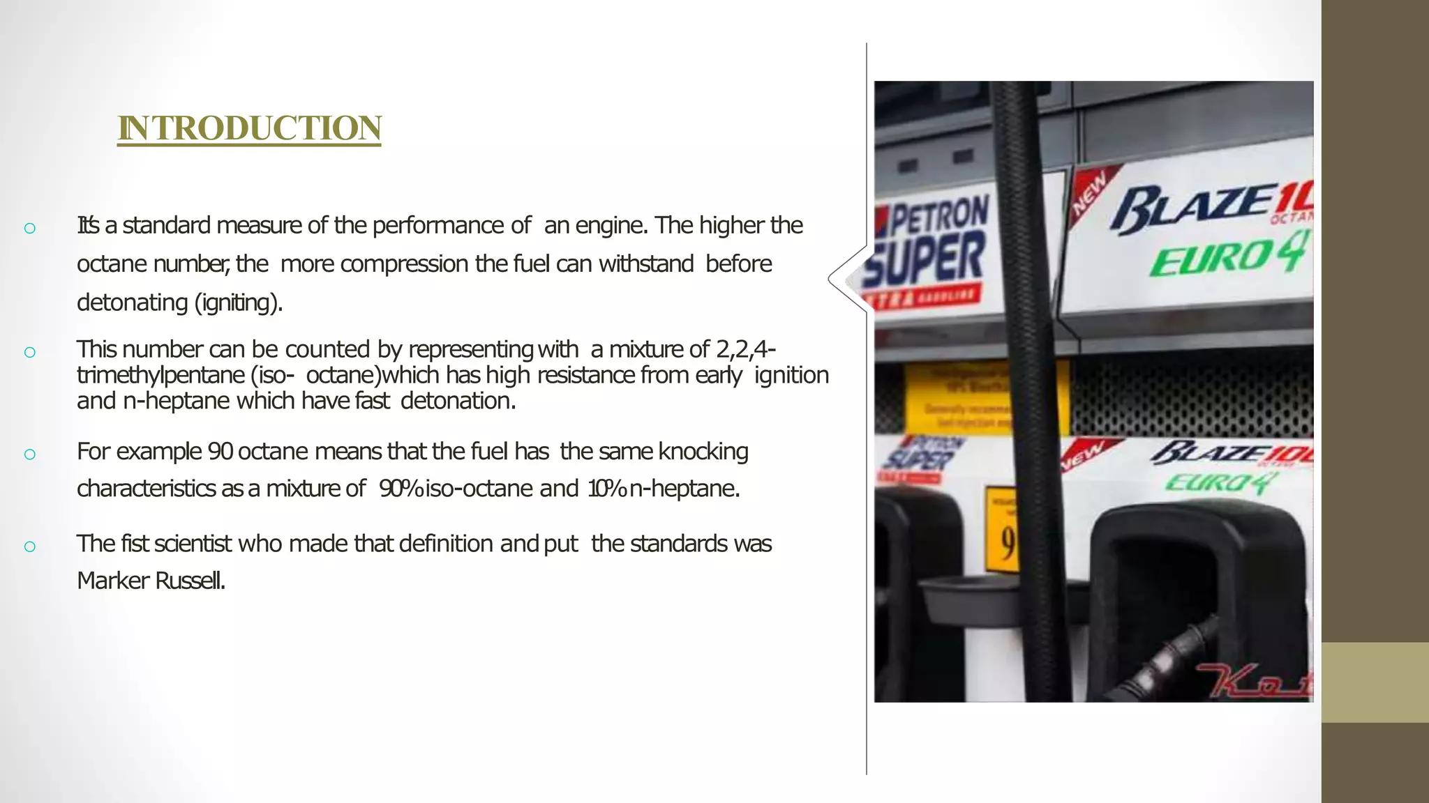 INTRODUCTION
o It’
s astandard measure of the performance of an engine. The higher the
octane number
,the more compression the fuel can withstand before
detonating (igniting).
o This number can be counted by representingwith a mixture of 2,2,4-
trimethylpentane(iso- octane)which hashigh resistance from early ignition
and n-heptane which havefast detonation.
o For example 90octane means that the fuel has the sameknocking
characteristics asa mixtureof 90%iso-octane and 1
0
%n-heptane.
o The fistscientist who made that definition andput the standards was
Marker Russell.
 