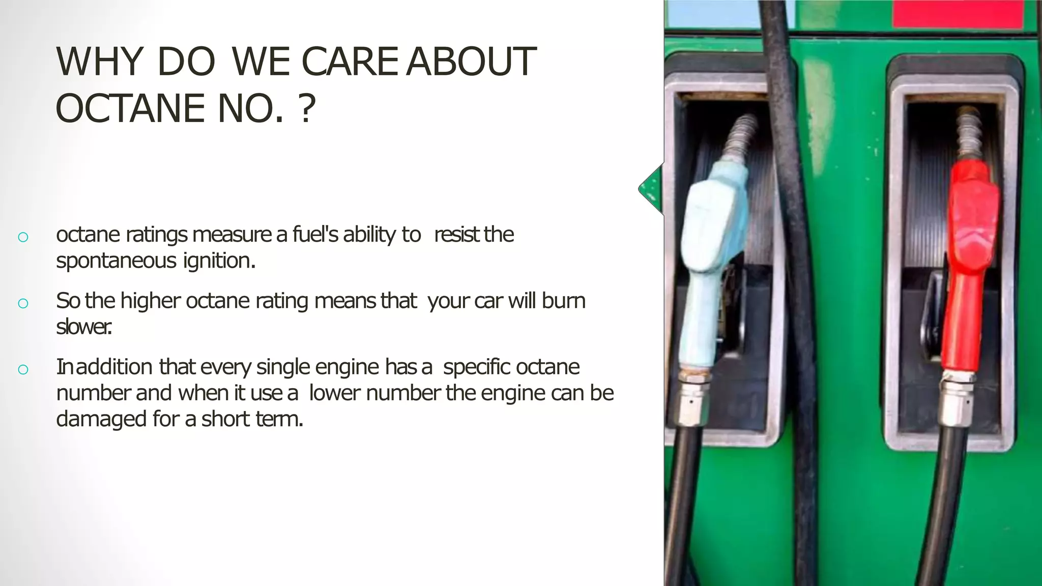 WHY DO WE CAREABOUT
OCTANE NO. ?
o octane ratingsmeasurea fuel's ability to resistthe
spontaneous ignition.
o Sothe higher octane rating meansthat your car will burn
slower
.
o Inaddition that every single engine hasa specific octane
number and when it usea lower number the engine can be
damaged for a short term.
 