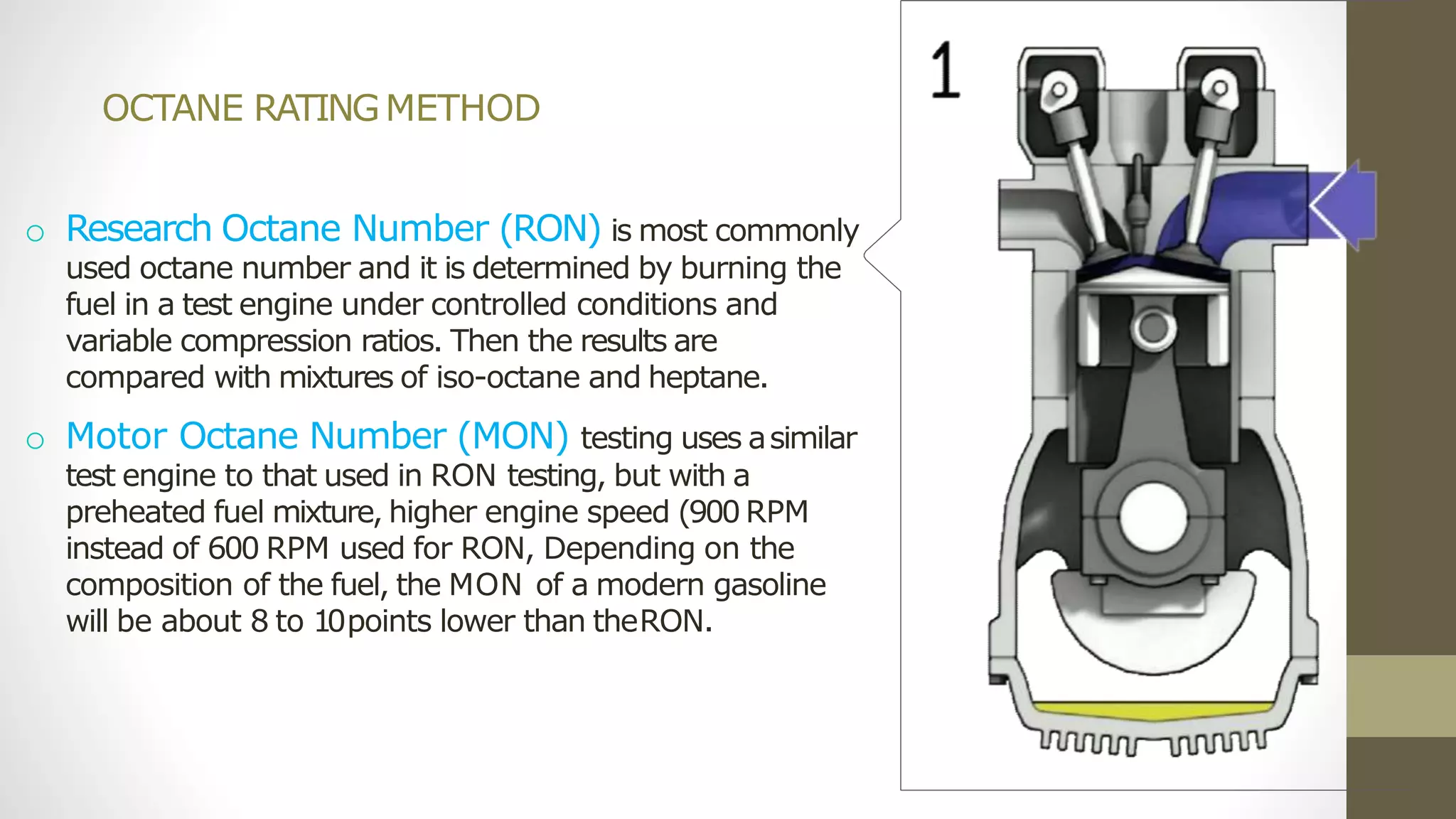 OCTANE RATINGMETHOD
o Research Octane Number (RON) is most commonly
used octane number and it is determined by burning the
fuel in a test engine under controlled conditions and
variable compression ratios. Then the results are
compared with mixtures of iso-octane and heptane.
o Motor Octane Number (MON) testing uses asimilar
test engine to that used in RON testing, but with a
preheated fuel mixture, higher engine speed (900 RPM
instead of 600 RPM used for RON, Depending on the
composition of the fuel, the MON of a modern gasoline
will be about 8 to 10points lower than theRON.
 