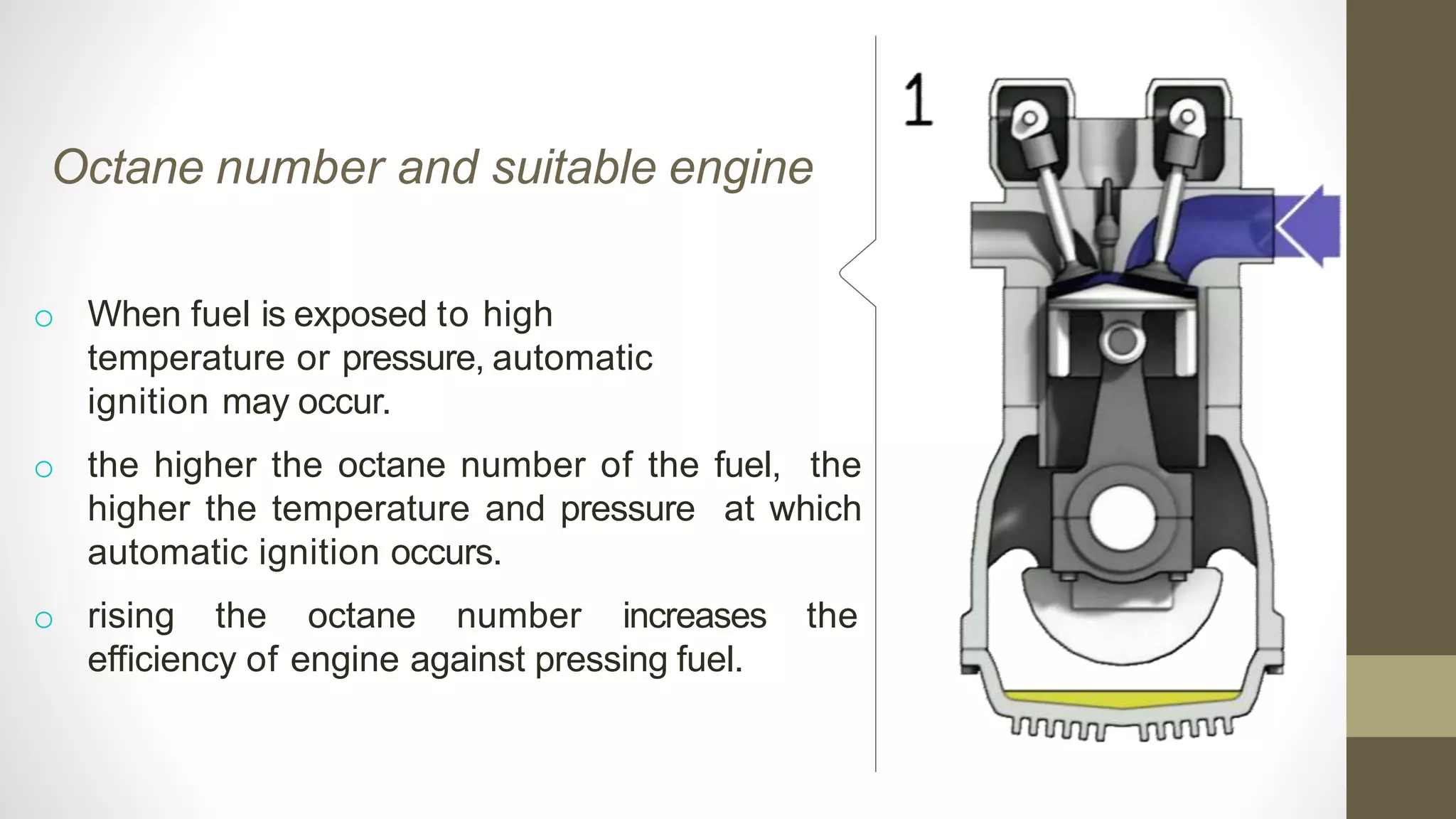 Octane number and suitable engine
o When fuel is exposed to high
temperature or pressure, automatic
ignition may occur.
o the higher the octane number of the fuel, the
higher the temperature and pressure at which
automatic ignition occurs.
o rising the octane number increases the
efficiency of engine against pressing fuel.
 
