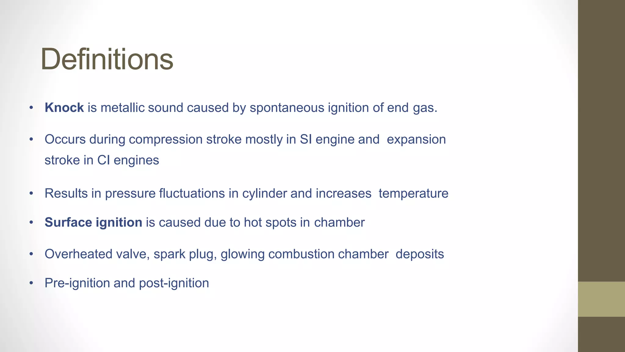 Definitions
• Knock is metallic sound caused by spontaneous ignition of end gas.
• Occurs during compression stroke mostly in SI engine and expansion
stroke in CI engines
• Results in pressure fluctuations in cylinder and increases temperature
• Surface ignition is caused due to hot spots in chamber
• Overheated valve, spark plug, glowing combustion chamber deposits
• Pre-ignition and post-ignition
 
