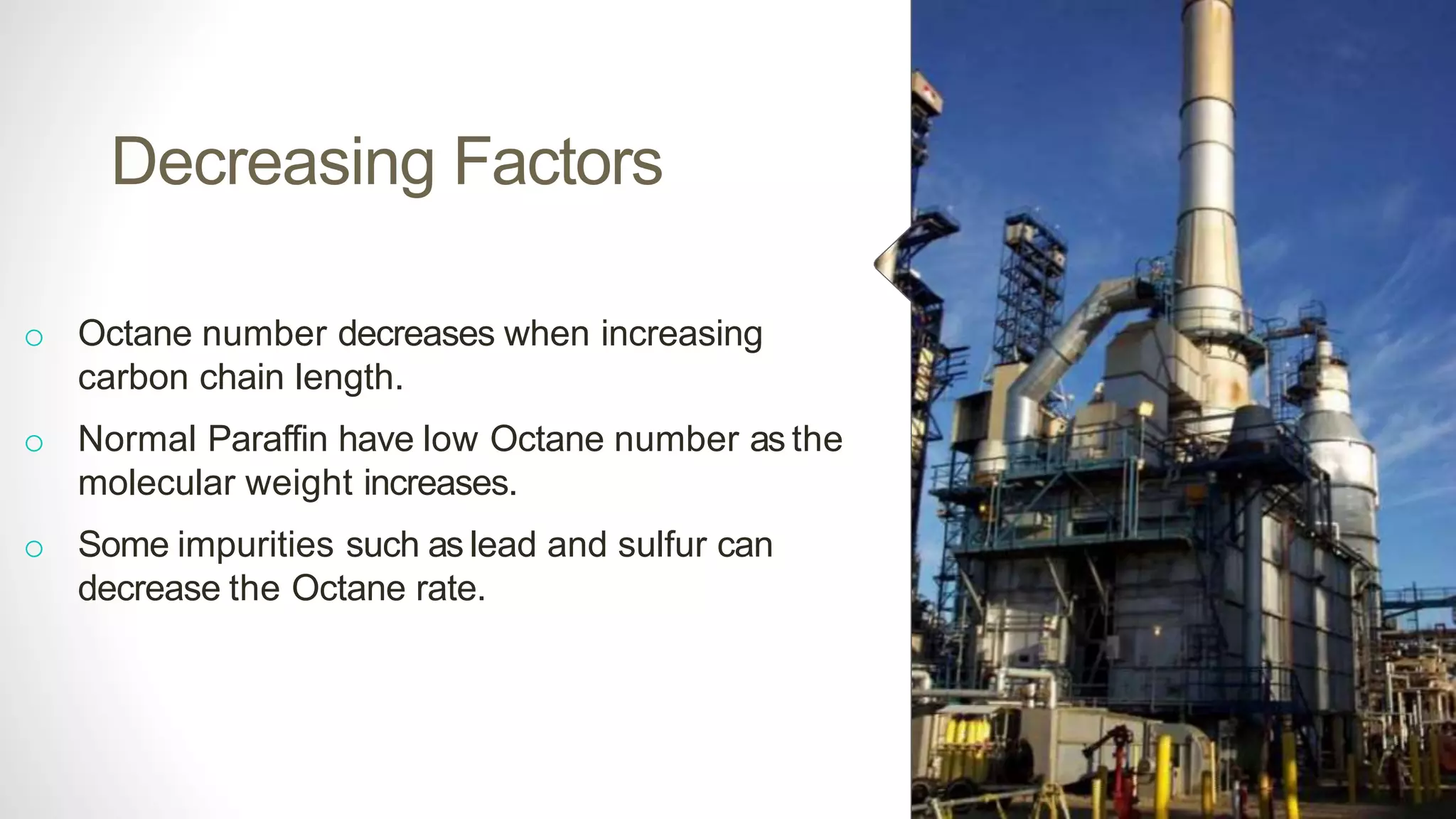 Decreasing Factors
o Octane number decreases when increasing
carbon chain length.
o Normal Paraffin have low Octane number as the
molecular weight increases.
o Some impurities such as lead and sulfur can
decrease the Octane rate.
 