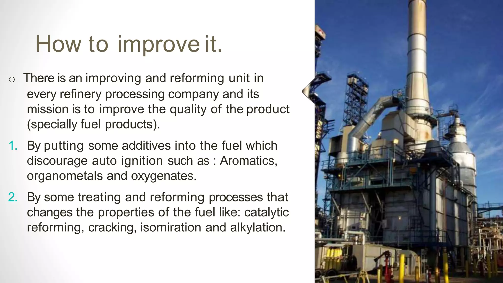 How to improve it.
o There is an improving and reforming unit in
every refinery processing company and its
mission is to improve the quality of the product
(specially fuel products).
1. By putting some additives into the fuel which
discourage auto ignition such as : Aromatics,
organometals and oxygenates.
2. By some treating and reforming processes that
changes the properties of the fuel like: catalytic
reforming, cracking, isomiration and alkylation.
 