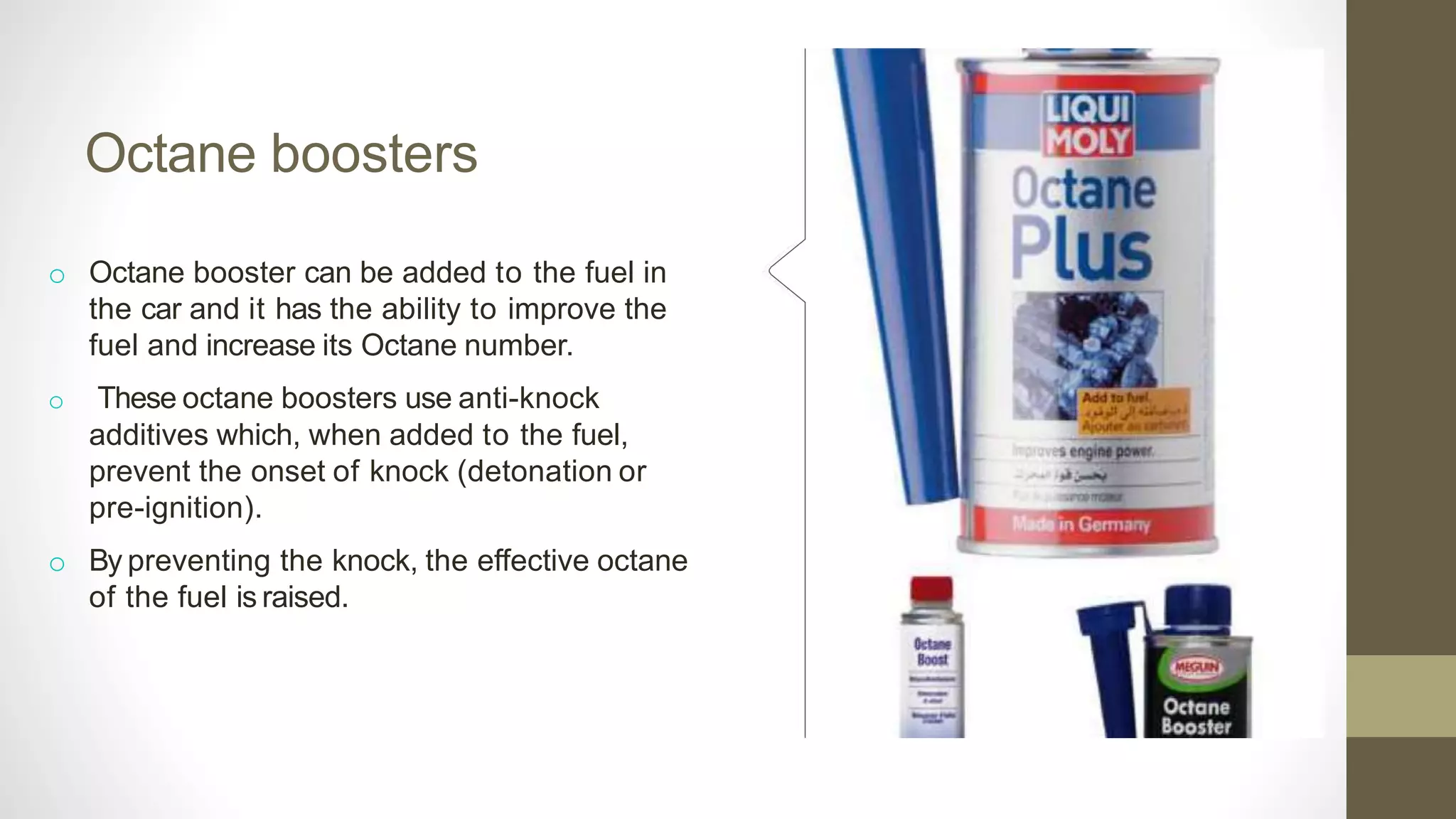 Octane boosters
o Octane booster can be added to the fuel in
the car and it has the ability to improve the
fuel and increase its Octane number.
o These octane boosters use anti-knock
additives which, when added to the fuel,
prevent the onset of knock (detonation or
pre-ignition).
o By preventing the knock, the effective octane
of the fuel is raised.
 