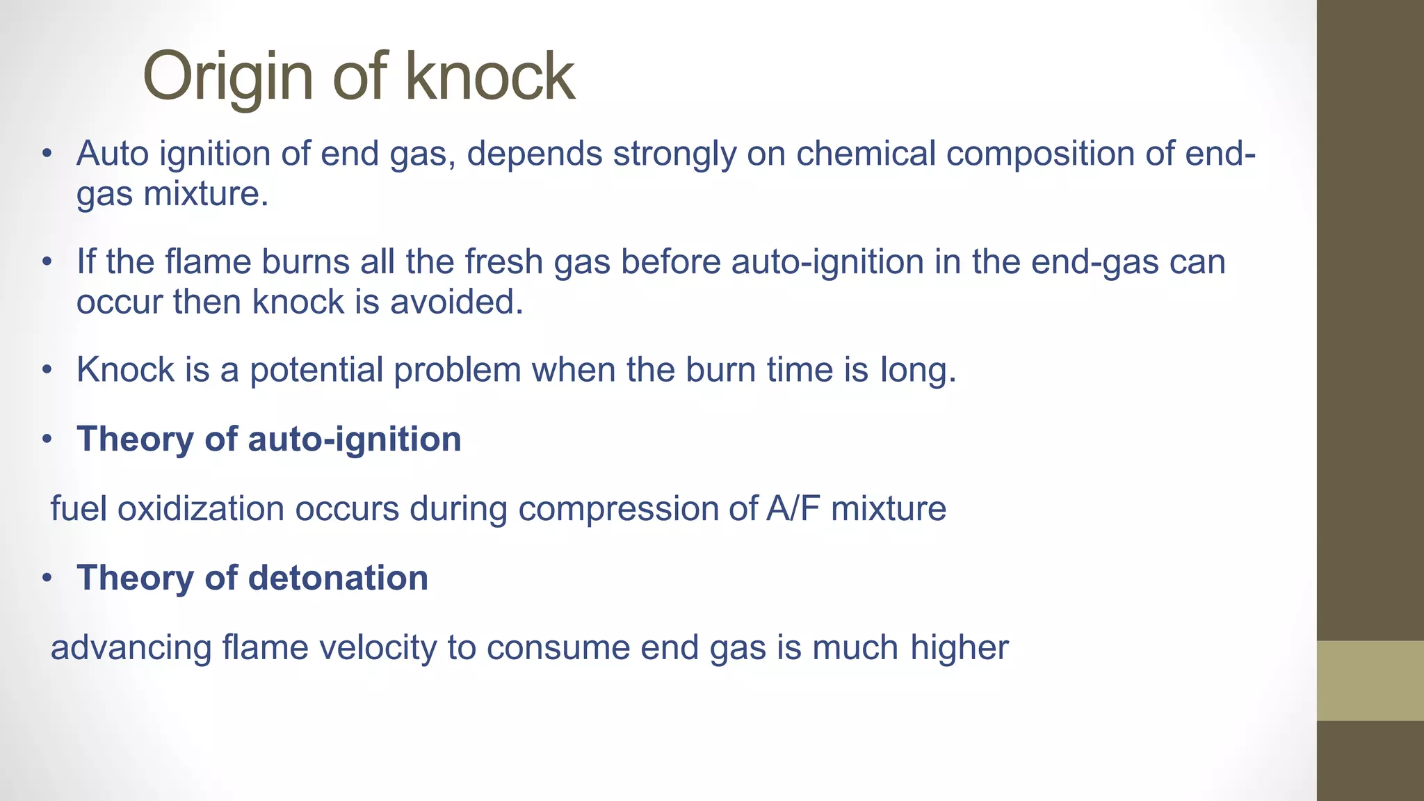 Origin of knock
• Auto ignition of end gas, depends strongly on chemical composition of end-
gas mixture.
• If the flame burns all the fresh gas before auto-ignition in the end-gas can
occur then knock is avoided.
• Knock is a potential problem when the burn time is long.
• Theory of auto-ignition
fuel oxidization occurs during compression of A/F mixture
• Theory of detonation
advancing flame velocity to consume end gas is much higher
 