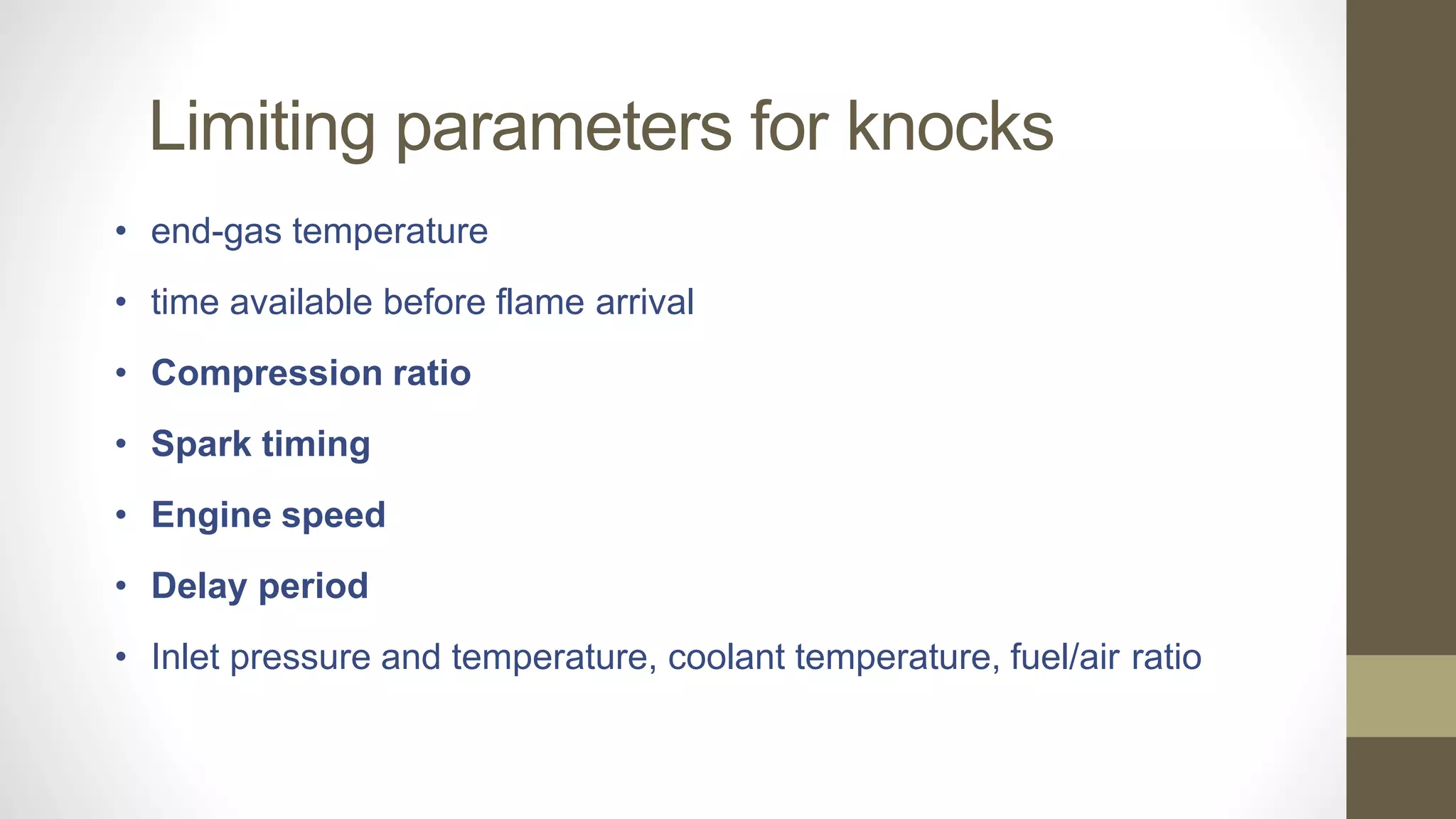 Limiting parameters for knocks
• end-gas temperature
• time available before flame arrival
• Compression ratio
• Spark timing
• Engine speed
• Delay period
• Inlet pressure and temperature, coolant temperature, fuel/air ratio
 