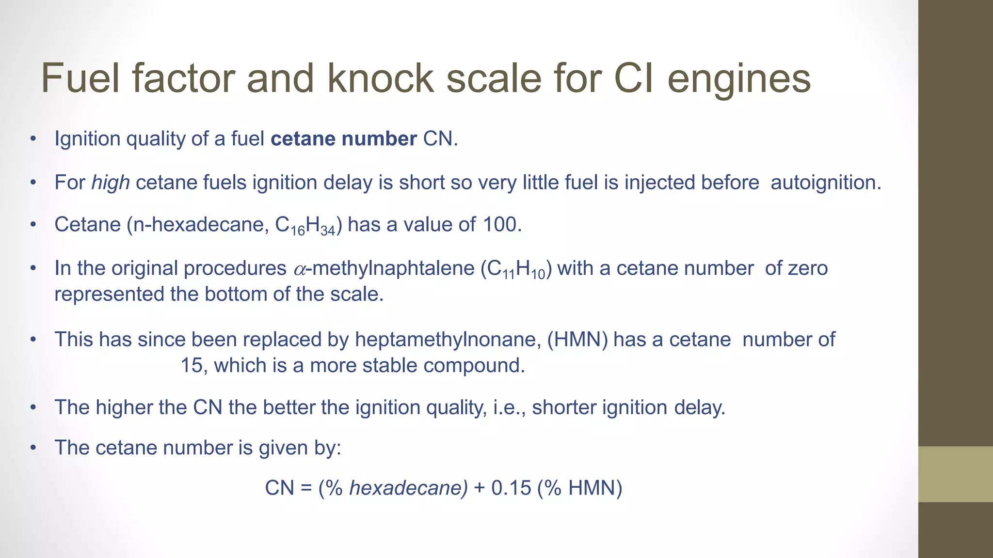 Fuel factor and knock scale for CI engines
• Ignition quality of a fuel cetane number CN.
• For high cetane fuels ignition delay is short so very little fuel is injected before autoignition.
• Cetane (n-hexadecane, C16H34) has a value of 100.
• In the original procedures -methylnaphtalene (C11H10) with a cetane number of zero
represented the bottom of the scale.
• This has since been replaced by heptamethylnonane, (HMN) has a cetane number of
15, which is a more stable compound.
• The higher the CN the better the ignition quality, i.e., shorter ignition delay.
• The cetane number is given by:
CN = (% hexadecane) + 0.15 (% HMN)
 
