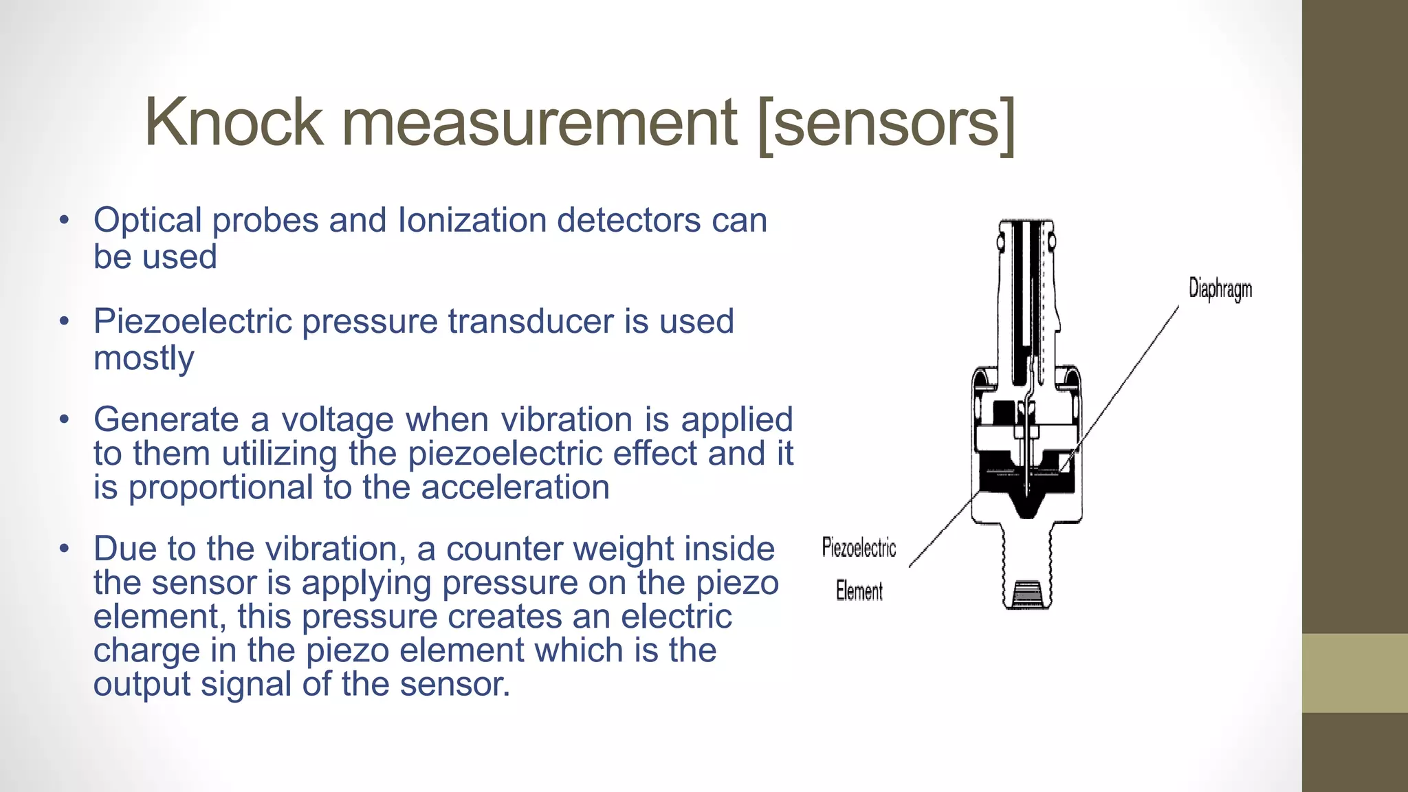 Knock measurement [sensors]
• Optical probes and Ionization detectors can
be used
• Piezoelectric pressure transducer is used
mostly
• Generate a voltage when vibration is applied
to them utilizing the piezoelectric effect and it
is proportional to the acceleration
• Due to the vibration, a counter weight inside
the sensor is applying pressure on the piezo
element, this pressure creates an electric
charge in the piezo element which is the
output signal of the sensor.
 