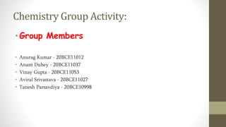 Chemistry Group Activity:
•Group Members
• Anurag Kumar - 20BCE11012
• Anant Dubey - 20BCE11037
• Vinay Gupta - 20BCE11053
• Aviral Srivastava - 20BCE11027
• Tanesh Parsavdiya - 20BCE10998
 
