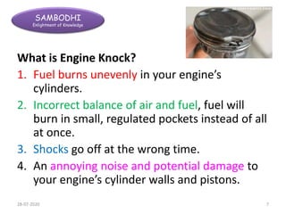 SAMBODHI
Enlightment of Knowledge
What is Engine Knock?
1. Fuel burns unevenly in your engine’s
cylinders.
2. Incorrect balance of air and fuel, fuel will
burn in small, regulated pockets instead of all
at once.
3. Shocks go off at the wrong time.
4. An annoying noise and potential damage to
your engine’s cylinder walls and pistons.
28-07-2020 7
 