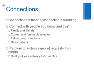 +

Connections
 Connections



= friends, connecting = friending

Connect with people you know and trust
 Family

and friends
 Current and former classmates
 Fellow group members
 New contacts


It’s okay to archive (ignore) requests from
others
 Quality

of your network >>> quantity

 
