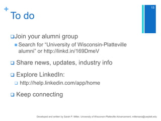 +

15

To do
Join

your alumni group

 Search

for “University of Wisconsin-Platteville
alumni” or http://linkd.in/169DmeV



Share news, updates, industry info



Explore LinkedIn:





http://help.linkedin.com/app/home

Keep connecting

Developed and written by Sarah P. Miller, University of Wisconsin-Platteville Advancement, millersara@uwplatt.edu

 