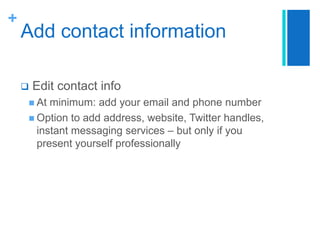 +

Add contact information


Edit contact info

 At

minimum: add your email and phone number
 Option to add address, website, Twitter handles,
instant messaging services – but only if you
present yourself professionally

 