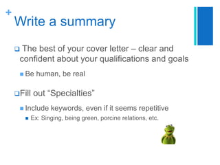 +

Write a summary
The best of your cover letter – clear and
confident about your qualifications and goals



 Be

Fill

human, be real

out “Specialties”

 Include


keywords, even if it seems repetitive

Ex: Singing, being green, porcine relations, etc.

 