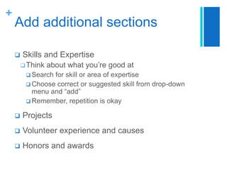+

Add additional sections


Skills and Expertise
 Think

about what you’re good at

 Search

for skill or area of expertise
 Choose correct or suggested skill from drop-down
menu and “add”
 Remember, repetition is okay


Projects



Volunteer experience and causes



Honors and awards

 