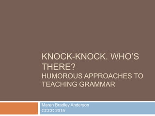 KNOCK-KNOCK. WHO’S
THERE?
HUMOROUS APPROACHES TO
TEACHING GRAMMAR
Maren Bradley Anderson
CCCC 2015
 