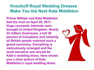 Knockoff Royal Wedding Dresses Make You the Next Kate Middleton Prince William and Kate Middleton tied the knot on April 29, 2011. Huge economic interests were brought to United Kingdom. Nearly 23 million Americans, a full 38 percent of Canadians and certainly all British people watched such a grand ceremony. Everything is meticulously arranged and the most secretive one should be Kate’s wedding dress. Here shows you a clear picture of Kate Middleton’s royal wedding dress. 