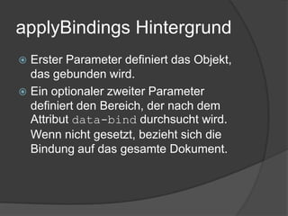 applyBindings Hintergrund
 Erster Parameter definiert das Objekt,
  das gebunden wird.
 Ein optionaler zweiter Parameter
  definiert den Bereich, der nach dem
  Attribut data-bind durchsucht wird.
  Wenn nicht gesetzt, bezieht sich die
  Bindung auf das gesamte Dokument.
 