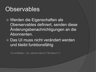 Observables
 Werden die Eigenschaften als
  Oberservables definiert, senden diese
  Änderungsbenachrichtigungen an die
  Abonnenten.
 Das UI muss nicht verändert werden
  und bleibt funktionsfähig
    firstName: ko.observable('Norbert')
 