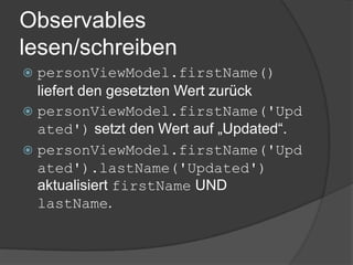 Observables
lesen/schreiben
 personViewModel.firstName()
  liefert den gesetzten Wert zurück
 personViewModel.firstName('Upd
  ated') setzt den Wert auf „Updated“.
 personViewModel.firstName('Upd
  ated').lastName('Updated')
  aktualisiert firstName UND
  lastName.
 